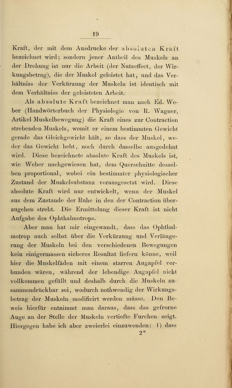 Kraft, der mit dem Ausdrucke der absoluten Kraft bezeichnet wird; sondern jener Antheil des Muskels an der Drehung ist nur die Arbeit (der Nutzeffeet, der Wir- kungsbetrag), die der Muskel geleistet hat, und das Ver- hältniss der Verkürzung der Muskeln ist identisch mit dem Verhältniss der geleisteten Arbeit. Als absolute Kraft bezeichnet man nach Ed. We- ber (Handwörterbuch der Physiologie von R. Wagner, Artikel Muskelbewegung) die Kraft eines zur Contraction strebenden Muskels, womit er einem bestimmten Gewicht gerade das Gleichgewicht hält, so dass der Muskel, we- der das Gewicht hebt, noch durch dasselbe ausgedehnt wird. Diese bezeichnete absolute Kraft des Muskels ist, wie Weber nachgewiesen hat, dem Querschnitte dessel- ben proportional, wobei ein bestimmter physiologischer Zustand der Muskelsubstanz vorausgesetzt wird. Diese absolute Kraft wird nur entwickelt, wenn der Muskel aus dem Zustande der Ruhe in den der Contraction über- zugehen strebt. Die Ermittelung dieser Kraft ist nicht Aufgabe des Ophthalmotrops. Aber man hat mir eingewandt, dass das Ophthal- moskop auch selbst über die Verkürzung und Verlänge- rung der Muskeln bei den verschiedenen Bewegungen kein einigermassen sicheres Resultat liefern könne, weil hier die Muskelfäden mit einem starren Augapfel ver- bunden wären, während der lebendige Augapfel nicht vollkommen gefüllt und deshalb durch die Muskeln zu- sammendrückbar sei, wodurch nothwendig der Wirkungs- betrag der Muskeln modificirt werden müsse. Den Be- weis hierfür entnimmt man daraus, dass das gefrorne Auge an der Stelle der Muskeln vertiefte Furchen zeigt. Hiergegen habe ich aber zweierlei einzuwenden: 1) dass