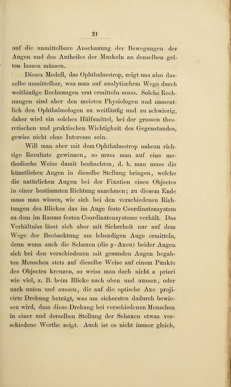 _21_ auf die unmittelbare Anschauung der Bewegungen der Augen und des Antheiles der Muskeln an denselben gel- ten lassen müssen. Dieses Modell, das Ophthalmotrop, zeigt uns also das- selbe unmittelbar, was man auf analytischem Wege durch weitläufige Rechnungen erst ermitteln muss. Solche Rech- nungen sind aber den meisten Physiologen und nament- lich den Ophthalmologen zu weitläufig und zu schwierig, daher wird ein solches Hülfsmittel, bei der grossen theo- retischen und praktischen Wichtigkeit des Gegenstandes, gewiss nicht ohne Interesse sein. Will man aber mit dem Ophthalmotrop nahezu rich- tige Resultate gewinnen, so muss man auf eine me- thodische Weise damit beobachten, d. h. man muss die künstlichen Augen in dieselbe Stellung bringen, welche die natürlichen Augen bei der Fixation eines Objectes in einer bestimmten Richtung annehmen; zu diesem Ende muss man wissen, wie sich bei den verschiedenen Rich- tungen des Blickes das im Auge feste Coordinatensystem zu dem im Räume festen Coordinatensysteme verhält. Das Verhältniss lässt sich aber mit Sicherheit nur auf dem Wege der Beobachtung am lebendigen Auge ermitteln, denn wenn auch die Sehaxen (die y - Axen) beider Augen sich bei den verschiedenen mit gesunden Augen begab- ten Menschen stets auf dieselbe Weise auf einem Punkte des Objectes kreuzen, so weiss man doch nicht a priori wie viel, z. B. beim Blicke nach oben und aussen, oder nach unten und aussen, die auf die optische Axe proji- cirte Drehung beträgt, was am sichersten dadurch bewie- sen wird, dass diese Drehung bei verschiedenen Menschen in einer und derselben Stellung der Sehaxen etwas ver- schiedene Werthe zeigt. Auch ist es nicht immer gleich,