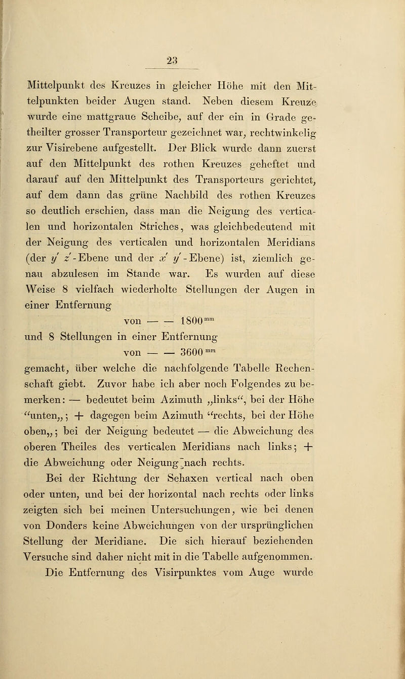 Mittelpunkt des Kreuzes in gleicher Höhe mit den Mit- telpunkten beider Augen stand. Neben diesem Kreuze wurde eine mattgraue Scheibe, auf der ein in Grade ge- theilter grosser Transporteur gezeichnet war, rechtwinkelig zur Visirebene aufgestellt. Der Blick wurde dann zuerst auf den Mittelpunkt des rothen Kreuzes geheftet und darauf auf den Mittelpunkt des Transporteurs gerichtet, auf dem dann das grüne Nachbild des rothen Kreuzes so deutlich erschien, dass man die Neigung des vertica- len und horizontalen Striches, was gleichbedeutend mit der Neigung des verticalen und horizontalen Meridians (der y z - Ebene und der x y - Ebene) ist, ziemlich ge- nau abzulesen im Stande war. Es wurden auf diese Weise 8 vielfach wiederholte Stellungen der Augen in einer Entfernung von 1800mm und 8 Stellungen in einer Entfernung von 3600 mm gemacht, über welche die nachfolgende Tabelle Rechen- schaft giebt. Zuvor habe ich aber noch Folgendes zu be- merken: — bedeutet beim Azimuth „links, bei der Höhe unten,, 5 + dagegen beim Azimuth rechts, bei der Höhe oben,,; bei der Neigung bedeutet — die Abweichung des oberen Theiles des verticalen Meridians nach links; + die Abweichung oder Neigung~nach rechts. Bei der Richtung der Sehaxen vertical nach oben oder unten, und bei der horizontal nach rechts oder links zeigten sich bei meinen Untersuchungen, wie bei denen von Donders keine Abweichungen von der ursprünglichen Stellung der Meridiane. Die sich hierauf beziehenden Versuche sind daher nicht mit in die Tabelle aufgenommen. Die Entfernung des Visirpunktes vom Auge wurde