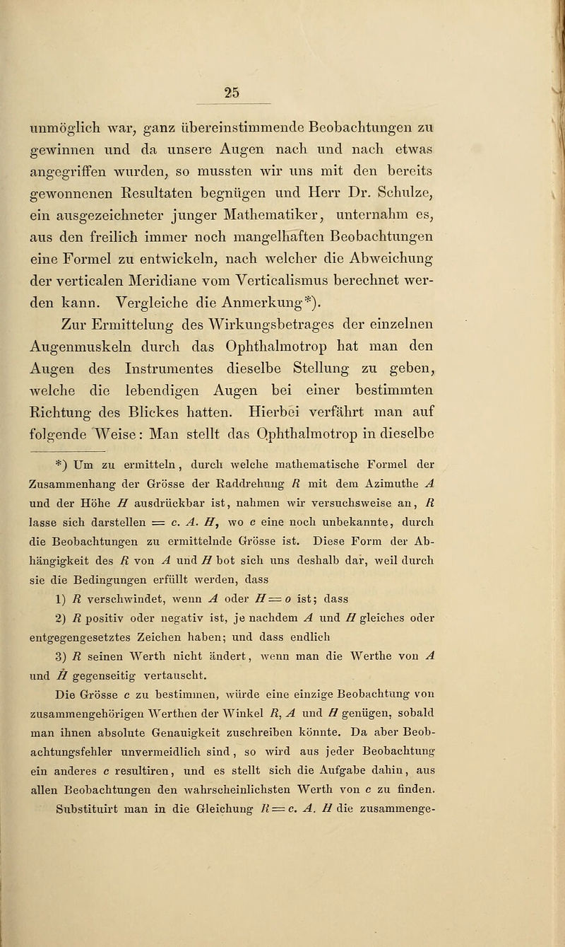 unmöglich war, ganz übereinstimmende Beobachtungen zu gewinnen und da unsere Augen nach und nach etwas angegriffen wurden, so mussten wir uns mit den bereits gewonnenen Resultaten begnügen und Herr Dr. Schulze, ein ausgezeichneter junger Mathematiker, unternahm es, aus den freilich immer noch mangelhaften Beobachtungen eine Formel zu entwickeln, nach welcher die Abweichung der verticalen Meridiane vom Verticalismus berechnet wer- den kann. Vergleiche die Anmerkung*). Zur Ermittelung des Wirkungsbetrages der einzelnen Augenmuskeln durch das Ophthalmotrop hat man den Augen des Instrumentes dieselbe Stellung zu geben, welche die lebendigen Augen bei einer bestimmten Richtung des Blickes hatten. Hierbei verfährt man auf folgende Weise: Man stellt das Qphthalmotrop in dieselbe *) Um zu ermitteln, durch welche mathematische Formel der Zusammenhang der Grösse der Raddrehung R mit dem Azimuthe A und der Höhe ff ausdrückbar ist, nahmen wir versuchsweise an, R lasse sich darstellen = c. A. ff, wo c eine noch unbekannte, durch die Beobachtungen zu ermittelnde Grösse ist. Diese Form der Ab- hängigkeit des R von A und ff bot sich uns deshalb dar, weil durch sie die Bedingungen erfüllt werden, dass 1) R verschwindet, wenn A oder ff=o ist; dass 2) R positiv oder negativ ist, je nachdem A und ff gleiches oder entgegengesetztes Zeichen haben; und dass endlich 3) R seinen Werth nicht ändert, wenn man die Werthe von A und ff gegenseitig vertauscht. Die Grösse c zu bestimmen, würde eine einzige Beobachtung von zusammengehörigen Werthen der Winkel R, A und ff genügen, sobald man ihnen absolute Genauigkeit zuschreiben könnte. Da aber Beob- achtungsfehler unvermeidlich sind , so wird aus jeder Beobachtung ein anderes c resultiren, und es stellt sich die Aufgabe dahin, aus allen Beobachtungen den wahrscheinlichsten Werth von c zu finden. Substituirt man in die Gleichung R = c. A. //die zusammenge-