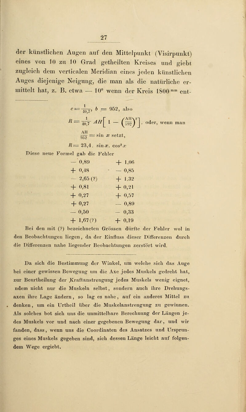 der künstlichen Augen auf den Mittelpunkt (Visirpunkt) eines von 10 zu 10 Grad getheilten Kreises und giebt zugleich dem verticalen Meridian eines jeden künstlichen Auges diejenige Neigung, die man als die natürliche er- mittelt hat, z. B. etwa — 10° wenn der Kreis 1800 mm ent- c = -yyf, b = 952, also R = 40J AH\_ 1 — 0Sf] > oder> wenn man AH —■ = sin x setzt, /?= 23,4. sina:. cos2a; Diese neue Formel gab die Fehler — 0,89 -r- i-06 ■f 0,48 — 0,85 - 2,65 (?) + 1.32 + 0,81 + 0,21 + 0,27 + 0,57 + 0,27 — 0,89 — 0,50 — 0,33 + 1,67(?) + 0,19 Bei den mit (?) bezeichneten Grössen dürfte der Fehler wol in den Beobachtungen liegen, da der Einfiuss dieser Differenzen durch die Differenzen nahe liegender Beobachtungen zerstört wird. Da sich die Bestimmung der Winkel, um welche sich das Auge bei einer gewissen Bewegung um die Axe jedes Muskels gedreht hat, zur Beurtheilung der .Kraftanstrengung jedes Muskels wenig eignet, ndem nicht nur die Muskeln selbst, sondern auch ihre Drehungs- axen ihre Lage ändern, so lag es nahe, auf ein anderes Mittel zu denken, um ein Urtheil über die Muskelanstrengung zu gewinnen. Als solches bot sich uns die unmittelbare Berechnung der Längen je- des Muskels vor und nach einer gegebenen Bewegung dar, und wir fanden, dass, wenn uns die Coordinaten des Ansatzes und Ursprun- ges eines Muskels gegeben sind, sich dessen Länge leicht auf folgen- dem Wege ergiebt.