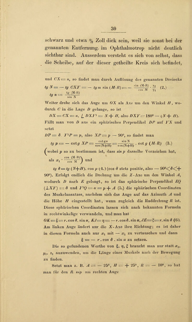 schwarz und etwa */3 Zoll dick sein, weil sie sonst bei der genannten Entfernung, im Ophthalmotrop nicht deutlich sichtbar sind. Ausserdem versteht es sich von selbst, dass die Scheibe, auf der dieser getheilte Kreis sich befindet, und CX=n, so findet man durch Auflösung des genannten Dreiecks tgN=~tg CXF = - ty m sin (M-R) v= - ^Jf ■ 2 (2.) ig- ;M-R) tq n= ' , y sin IN Weiter drehe sich das Auge um OX als Axe um den Winkel H, wo- durch C in die Lage D gelange, so ist f)X = CX = n, i DXF* = N + H, also DXF~ 180° — (A + H). Fällt man von D aus ein sphärisches Perpendikel DP auf FX und setzt DP — 8. FlP = p, also XP ~p — 90°, so findet man i. vn cotg-n sin N , , . , „. ,„ , ^ P = ~ COt^ AP = cos(N+H) = ^(N+H) • COt 9 (Mfi) (3>) ( wobei p so zu bestimmen ist, rlass sin/? dasselbe Vorzeichen hat, cos (M-R)\ als x\ ' cos M ) und fy d=tg (N-\-H). cos p (.4.) (cos 8 stets positiv, also — 90°<#<H~ 90°). Erfolgt endlich die Drehung um die Z-Axe um den Winkel A, wodurch D nach E gelangt, so ist das sphärische Perpendikel EQ (±XF) z= 8 und FfQ = a = p -\- A (5.) die sphärischen Coordinaten des Muskelansatzes, nachdem sich das Auge auf das Azimuth A und die Höhe H eingestellt hat, wenn zugleich die Raddrehung R ist. Diese sphärischen Coordinaten lassen sich nach bekannten Formeln in rechtwinkelige verwandeln, und man hat OK=£ = r.cosd. sina, KJ—7]— —r.cosö\ sina, JE=t, — r.sin 8 (6). Am linken Auge ändert nur die X-Axe ihre Richtung; es ist daher in diesen Formeln auch nur xi mit — xi zu vertauschen und dann | = — r. cos 8 . sin a zu setzen. Die so gefundenen Werthe von |, 17, £ braucht man nur statt xu yt, Z\ anzuwenden, um die Länge eines Muskels nach der Bewegung zu rinden. Setzt man z. B. A = — 25°, H ==+ 25°, li = — 10», so hat man für den R. sitp am rechten Auge
