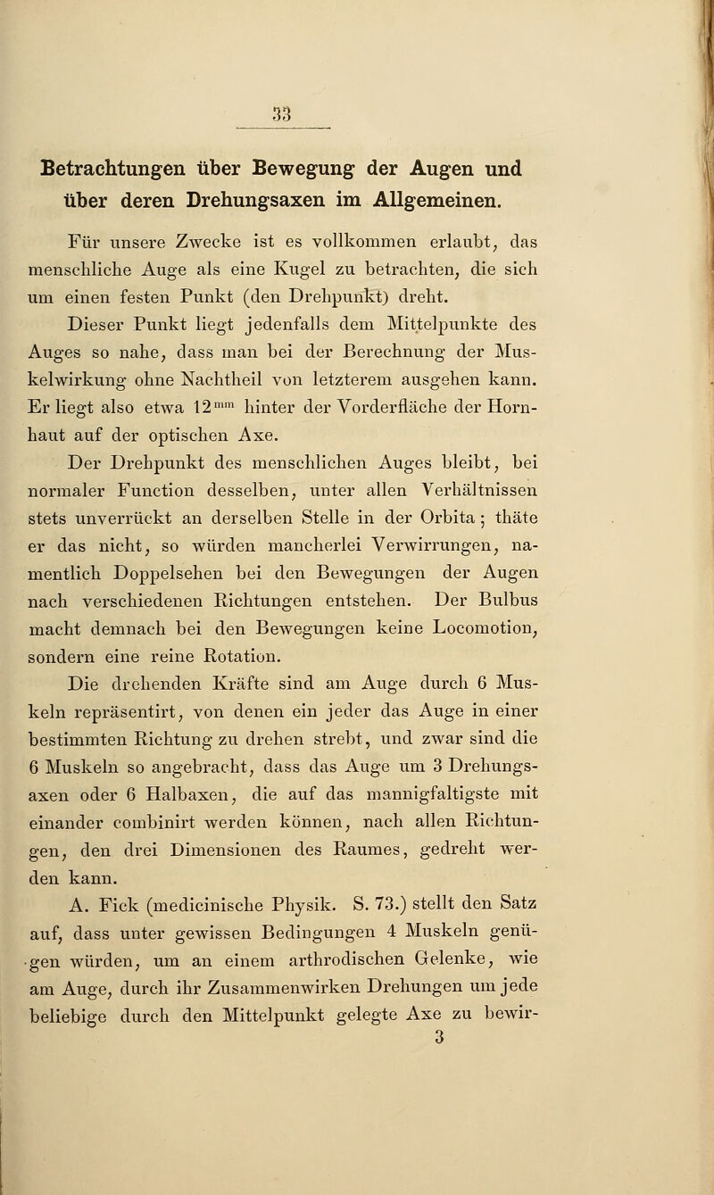 Betrachtungen über Bewegung der Augen und über deren Drehungsaxen im Allgemeinen. Für unsere Zwecke ist es vollkommen erlaubt, das menschliche Auge als eine Kugel zu betrachten, die sich um einen festen Punkt (den Drehpunkt) dreht. Dieser Punkt liegt jedenfalls dem Mittelpunkte des Auges so nahe, dass man bei der Berechnung der Mus- kelwirkung ohne Nachtheil von letzterem ausgehen kann. Erliegt also etwa 12mm hinter der Vorderfläche der Horn- haut auf der optischen Axe. Der Drehpunkt des menschlichen Auges bleibt, bei normaler Function desselben, unter allen Verhältnissen stets unverrückt an derselben Stelle in der Orbita ; thäte er das nicht, so würden mancherlei Verwirrungen, na- mentlich Doppelsehen bei den Bewegungen der Augen nach verschiedenen Richtungen entstehen. Der Bulbus macht demnach bei den Bewegungen keine Locomotion, sondern eine reine Rotation. Die drehenden Kräfte sind am Auge durch 6 Mus- keln repräsentirt, von denen ein jeder das Auge in einer bestimmten Richtung zu drehen strebt, und zwar sind die 6 Muskeln so angebracht, dass das Auge um 3 Drehungs- axen oder 6 Halbaxen, die auf das mannigfaltigste mit einander combinirt werden können, nach allen Richtun- gen, den drei Dimensionen des Raumes, gedreht wer- den kann. A. Fick (medicinische Physik. S. 73.) stellt den Satz auf, dass unter gewissen Bedingungen 4 Muskeln genü- gen würden, um an einem arthrodischen Gelenke, wie am Auge, durch ihr Zusammenwirken Drehungen um jede beliebige durch den Mittelpunkt gelegte Axe zu bewir-