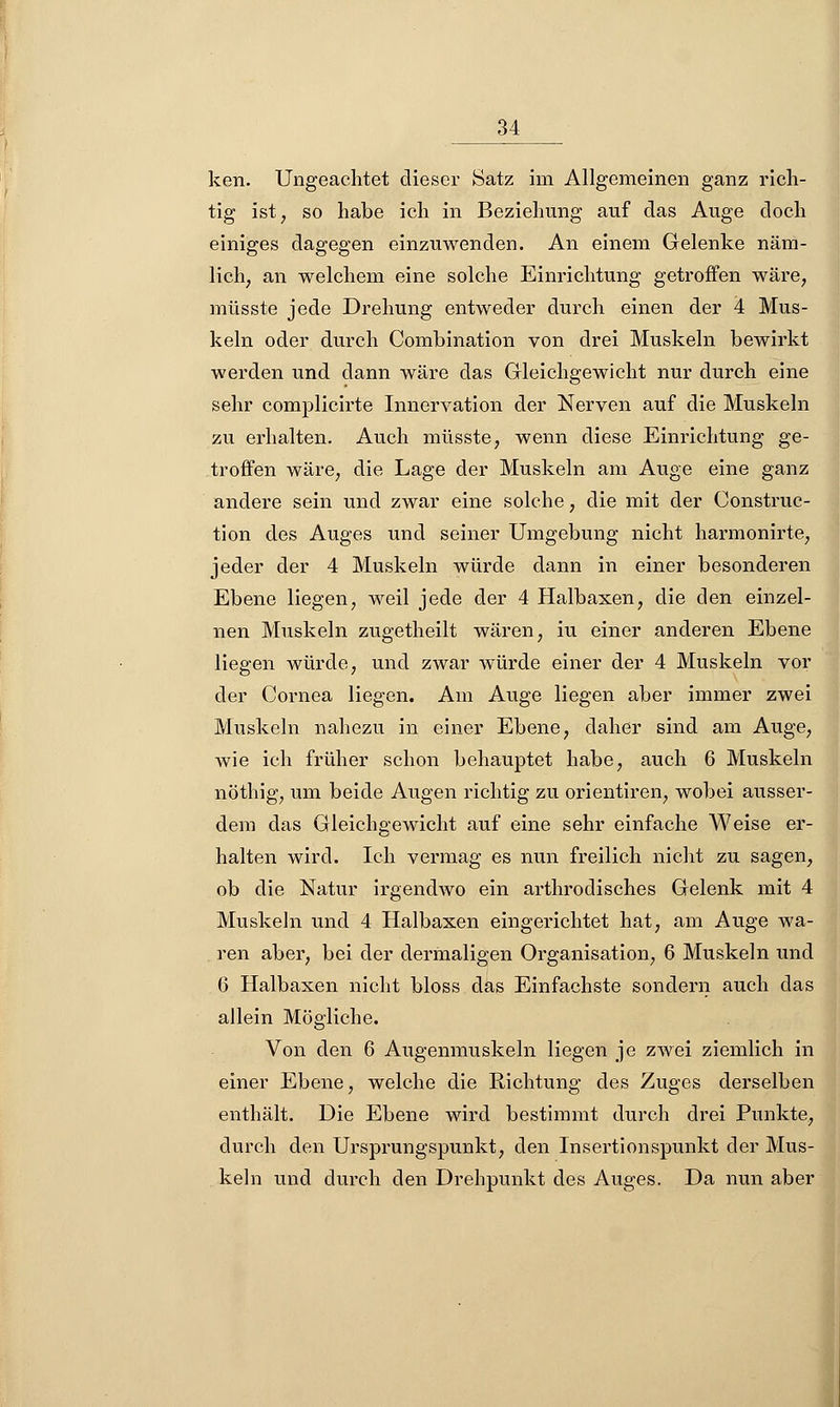 ken. Ungeachtet dieser Satz im Allgemeinen ganz rich- tig ist 7 so habe ich in Beziehung auf das Auge doch einiges dagegen einzuwenden. An einem Gelenke näm- lich, an welchem eine solche Einrichtung getroffen wäre, müsste jede Drehung entweder durch einen der 4 Mus- keln oder durch Combination von drei Muskeln bewirkt werden und dann wäre das Gleichgewicht nur durch eine sehr complicirte Innervation der Nerven auf die Muskeln zu erhalten. Auch müsste, wenn diese Einrichtung ge- troffen wäre, die Lage der Muskeln am Auge eine ganz andere sein und zwar eine solche, die mit der Construc- tion des Auges und seiner Umgebung nicht harmonirte, jeder der 4 Muskeln würde dann in einer besonderen Ebene liegen, weil jede der 4 Halbaxen, die den einzel- nen Muskeln zugetheilt wären, iu einer anderen Ebene liegen würde, und zwar würde einer der 4 Muskeln vor der Cornea liegen. Am Auge liegen aber immer zwei Muskeln nahezu in einer Ebene, daher sind am Auge, wie ich früher schon behauptet habe, auch 6 Muskeln nöthig, um beide Augen richtig zu orientiren, wobei ausser- dem das Gleichgewicht auf eine sehr einfache Weise er- halten wird. Ich vermag es nun freilich nicht zu sagen, ob die Natur irgendwo ein arthrodisches Gelenk mit 4 Muskeln und 4 Halbaxen eingerichtet hat, am Auge wa- ren aber, bei der dermaligen Organisation, 6 Muskeln und 6 Halbaxen nicht bloss das Einfachste sondern auch das allein Mögliche. Von den 6 Augenmuskeln liegen je zwei ziemlich in einer Ebene, welche die Richtung des Zuges derselben enthält. Die Ebene wird bestimmt durch drei Punkte, durch den Ursprungspunkt, den Insertionspunkt der Mus- keln und durch den Drehpunkt des Auges. Da nun aber