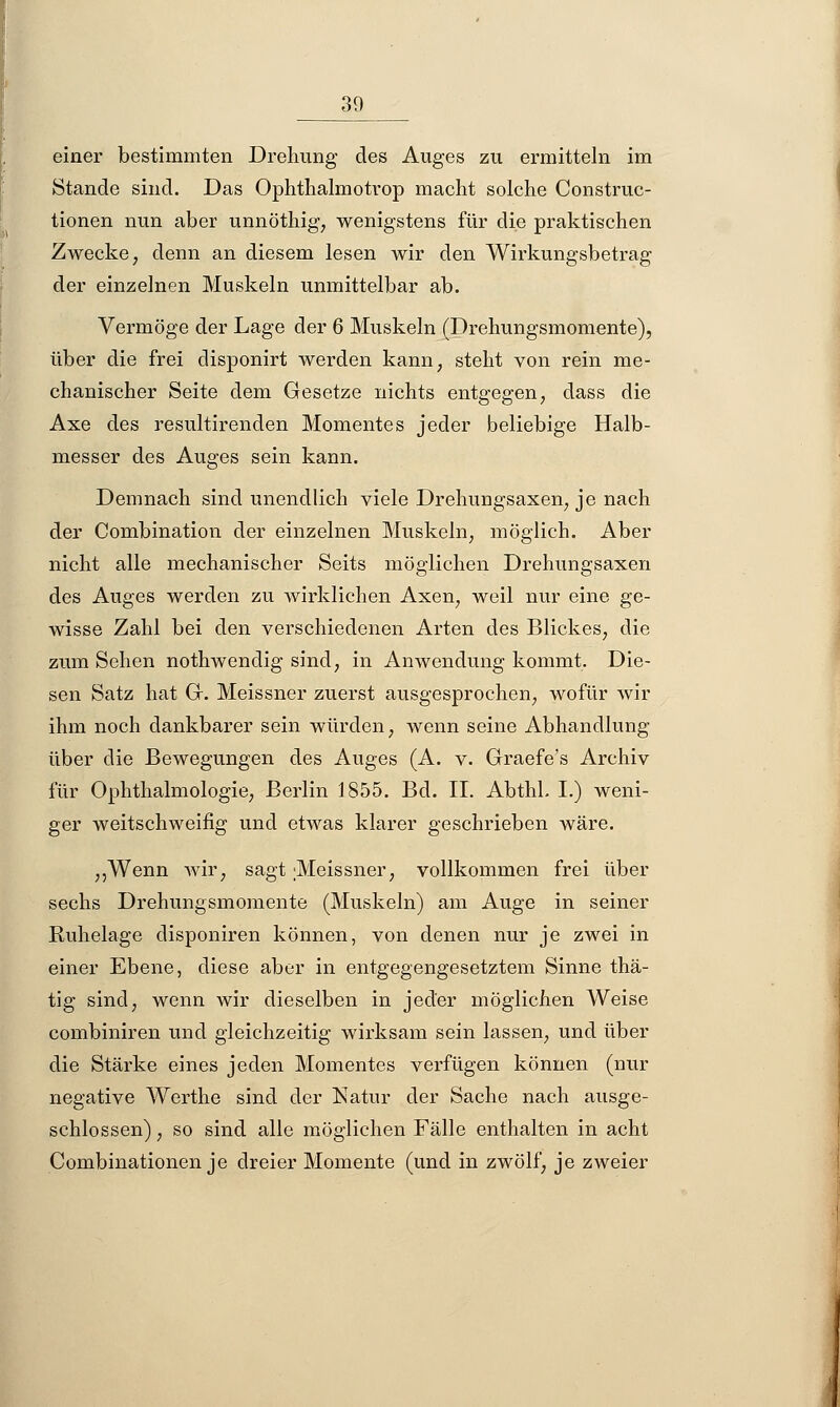 einer bestimmten Drehung des Auges zu ermitteln im Stande sind. Das Ophthalmotrop macht solche Construc- tionen nun aber unnöthig, wenigstens für die praktischen Zwecke, denn an diesem lesen wir den Wirkungsbetrag der einzelnen Muskeln unmittelbar ab. Vermöge der Lage der 6 Muskeln (Drehungsmomente), über die frei disponirt werden kann; steht von rein me- chanischer Seite dem Gesetze nichts entgegen, dass die Axe des resultirenden Momentes jeder beliebige Halb- messer des Auges sein kann. Demnach sind unendlich viele Drehungsaxen, je nach der Combination der einzelnen Muskeln, möglich. Aber nicht alle mechanischer Seits möglichen Drehungsaxen des Auges werden zu wirklichen Axen, weil nur eine ge- wisse Zahl bei den verschiedenen Arten des Blickes, die zum Sehen nothwendig sind, in Anwendung kommt. Die- sen Satz hat Gr. Meissner zuerst ausgesprochen, wofür wir ihm noch dankbarer sein würden, wenn seine Abhandlung über die Bewegungen des Auges (A. v. Graefe's Archiv für Ophthalmologie, Berlin 1855. Bd. II. Abthl. I.) weni- ger weitschweifig und etwas klarer geschrieben wäre. ,,Wenn wir, sagt Meissner, vollkommen frei über sechs Drehungsmomente (Muskeln) am Auge in seiner Ruhelage disponiren können, von denen nur je zwei in einer Ebene, diese aber in entgegengesetztem Sinne thä- tig sind, wenn wir dieselben in jeder möglichen Weise combiniren und gleichzeitig wirksam sein lassen, und über die Stärke eines jeden Momentes verfügen können (nur negative Werthe sind der Natur der Sache nach ausge- schlossen) , so sind alle möglichen Fälle enthalten in acht Combinationen je dreier Momente (und in zwölf, je zweier