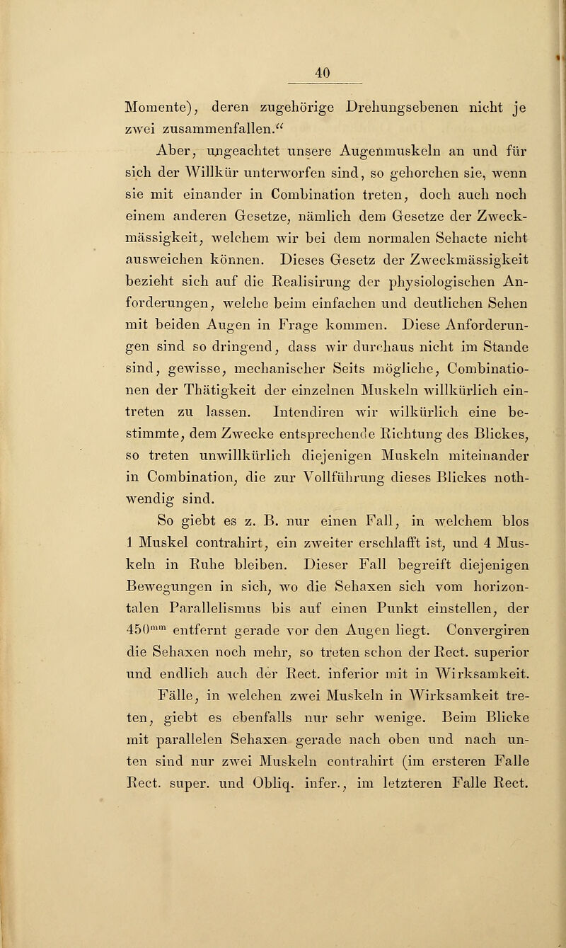 Momente); deren zugehörige Drehungsebenen nicht je zwei zusammenfallen. Aber, ungeachtet unsere Augenmuskeln an und für sich der Willkür unterworfen sind, so gehorchen sie, wenn sie mit einander in Combination treten, doch auch noch einem anderen Gesetze, nämlich dem Gesetze der Zweck- mässigkeit, welchem wir bei dem normalen Sehacte nicht ausweichen können. Dieses Gesetz der Zweckmässigkeit bezieht sich auf die Realisirung der physiologischen An- forderungen, welche beim einfachen und deutlichen Sehen mit beiden Augen in Frage kommen. Diese Anforderun- gen sind so dringend, dass wir durchaus nicht im Stande sind, gewisse, mechanischer Seits mögliche, Combinatio- nen der Thätigkeit der einzelnen Muskeln willkürlich ein- treten zu lassen. Intendiren wir wilkürlich eine be- stimmte, dem Zwecke entsprechende Richtung des Blickes, so treten unwillkürlich diejenigen Muskeln miteinander in Combination, die zur Vollführung dieses Blickes noth- wendig sind. So giebt es z. B. nur einen Fall, in welchem blos 1 Muskel contrahirt, ein zweiter erschlafft ist, und 4 Mus- keln in Ruhe bleiben. Dieser Fall begreift diejenigen Bewegungen in sich, wo die Sehaxen sich vom horizon- talen Parallelismus bis auf einen Punkt einstellen, der 45(jmm eiltfernt gerade vor den Augen liegt. Convergiren die Sehaxen noch mehr, so treten schon der Rect. superior und endlich auch der Rect. inferior mit in Wirksamkeit. Fälle, in welchen zwei Muskeln in Wirksamkeit tre- ten, giebt es ebenfalls nur sehr wenige. Beim Blicke mit parallelen Sehaxen gerade nach oben und nach un- ten sind nur zwei Muskeln contrahirt (im ersteren Falle Rect. super, und Obliq. infer., im letzteren Falle Rect.