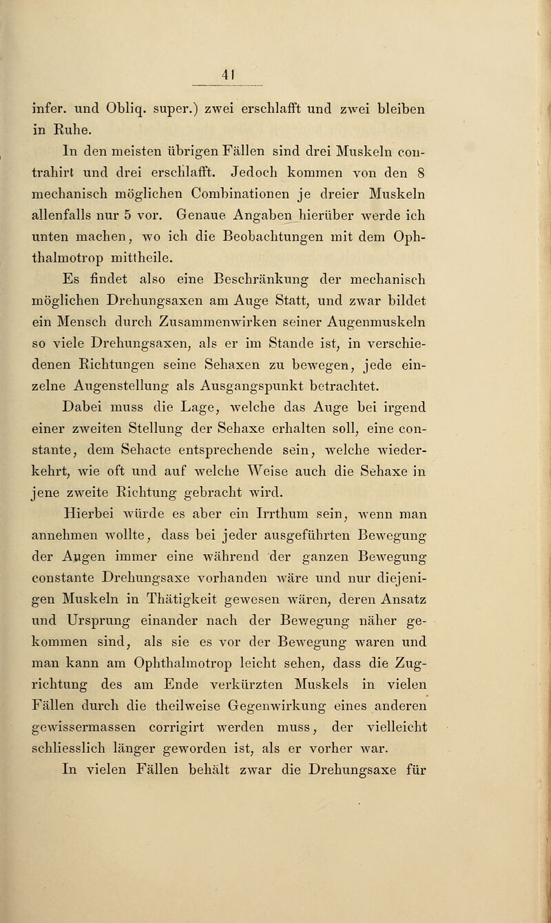 A\ infer. und Obliq. super.) zwei erschlafft und zwei bleiben in Ruhe. In den meisten übrigen Fällen sind drei Muskeln con- trahirt und drei erschlafft. Jedoch kommen von den 8 mechanisch möglichen Combinationen je dreier Muskeln allenfalls nur 5 vor. Genaue Angaben hierüber werde ich unten machen, wo ich die Beobachtungen mit dem Oph- thalmotrop mittheile. Es findet also eine Beschränkung der mechanisch möglichen Drehungsaxen am Auge Statt, und zwar bildet ein Mensch durch Zusammenwirken seiner Augenmuskeln so viele Drehungsaxen, als er im Stande ist, in verschie- denen Richtungen seine Sehaxen zu bewegen, jede ein- zelne Augenstellung als Ausgangspunkt betrachtet. Dabei muss die Lage, welche das Auge bei irgend einer ZAveiten Stellung der Sehaxe erhalten soll, eine con- stante, dem Sehacte entsprechende sein, welche wieder- kehrt, wie oft und auf welche Weise auch die Sehaxe in jene zweite Richtung gebracht wird. Hierbei würde es aber ein Irrthum sein, wenn man annehmen wollte, dass bei jeder ausgeführten Bewegung der Augen immer eine während der ganzen Bewegung constante Drehungsaxe vorhanden wäre und nur diejeni- gen Muskeln in Thätigkeit gewesen wären, deren Ansatz und Ursprung einander nach der Bewegung näher ge- kommen sind, als sie es vor der Bewegung waren und man kann am Ophthalmotrop leicht sehen, dass die Zug- richtung des am Ende verkürzten Muskels in vielen Fällen durch die theilweise Gegenwirkung eines anderen gewissermassen corrigirt werden muss, der vielleicht schliesslich länger geworden ist, als er vorher war. In vielen Fällen behält zwar die Drehungsaxe für