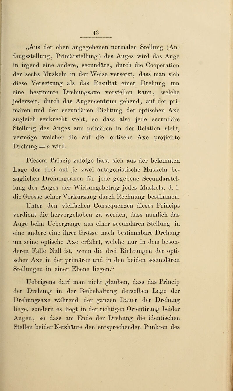 „Aus der oben angegebenen normalen Stellung (An- fangsstellung, Primärstellung) des Auges wird das Auge in irgend eine andere, secundäre, durch die Cooperation der sechs Muskeln in der Weise versetzt, dass man sich diese Versetzung als das Resultat einer Drehung um eine bestimmte Drehungsaxe vorstellen kann, welche jederzeit, durch das Augencentrum gehend, auf der pri- mären und der seeundären Richtung der optischen Axe zugleich senkrecht steht, so dass also jede secundäre Stellung des Auges zur primären in der Relation steht, vermöge welcher die auf die optische Axe projicirte Drehung = o wird. Diesem Princip zufolge lässt sich aus der bekannten Lage der drei auf je zwei antagonistische Muskeln be- züglichen Drehungsaxen für jede gegebene Secundärstel- lung des Auges der Wirkungsbetrag jedes Muskels, d. i. die Grösse seiner Verkürzung durch Rechnung bestimmen. Unter den vielfachen Consequenzen dieses Princips verdient die hervorgehoben zu werden, dass nämlich das Auge beim Uebergange aus einer seeundären Stellung in eine andere eine ihrer Grösse nach bestimmbare Drehung um seine optische Axe erfährt, welche nur in dem beson- deren Falle Null ist, wenn die drei Richtungen der opti- schen Axe in der primären und in den beiden seeundären Stellungen in einer Ebene liegen. Uebrigens darf man nicht glauben, dass das Princip der Drehung in der Beibehaltung derselben Lage der Drehungsaxe während der ganzen Dauer der Drehung liege, sondern es liegt in der richtigen Orientirung beider Augen, so dass am Ende der Drehung die identischen Stellen beider Netzhäute den entsprechenden Punkten des