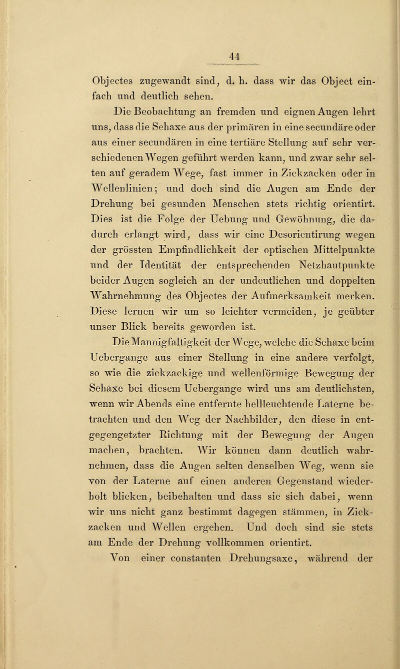 Objectes zugewandt sind, d. h. dass wir das Object ein- fach und deutlich sehen. Die Beobachtung an fremden und eignen Augen lehrt uns, dass die Sehaxe aus der primären in eine secundäre oder aus einer secundären in eine tertiäre Stellung auf sehr ver- schiedenen Wegen geführt werden kann, und zwar sehr sel- ten auf geradem Wege, fast immer in Zickzacken oder in Wellenlinien; und doch sind die Augen am Ende der Drehung bei gesunden Menschen stets richtig orientirt. Dies ist die Folge der Uebung und Gewöhnung, die da- durch erlangt wird, dass wir eine Desorientirung wegen der grössten Empfindlichkeit der optischen Mittelpunkte und der Identität der entsprechenden Netzhautpunkte beider Augen sogleich an der undeutlichen und doppelten Wahrnehmung des Objectes der Aufmerksamkeit merken. Diese lernen wir um so leichter vermeiden, je geübter unser Blick bereits geworden ist. Die Mannigfaltigkeit der Wege, welche die Sehaxe beim Uebergange aus einer Stellung in eine andere verfolgt, so wie die zickzackige und wellenförmige Bewegung der Sehaxe bei diesem Uebergange wird uns am deutlichsten, wenn wir Abends eine entfernte hellleuchtende Laterne be- trachten und den Weg der Nachbilder, den diese in ent- gegengetzter Richtung mit der Bewegung der Augen machen, brachten. Wir können dann deutlich wahr- nehmen, dass die Augen selten denselben Weg, wenn sie von der Laterne auf einen anderen Gegenstand wieder- holt blicken, beibehalten und dass sie sich dabei, wenn wir uns nicht ganz bestimmt dagegen stammen, in Zick- zacken und Wellen ergehen. Und doch sind sie stets am Ende der Drehung vollkommen orientirt. Von einer constanten Drehungsaxe, während der