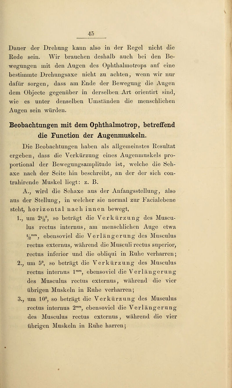 Dauer der Drehung kann also in der Regel nickt die Rede sein. Wir brauchen deshalb auch bei den Be- wegungen mit den Augen des Ophthalmotrops auf eine bestimmte Drehungsaxe nicht zu achten, wenn wir nur dafür sorgen, dass am Ende der Bewegung die Augen dem Objecte gegenüber in derselben Art orientirt sind, wie es unter denselben Umständen die menschlichen Augen sein würden. Beobachtungen mit dem Ophthalmotrop, betreffend die Eunction der Augenmuskeln. Die Beobachtungen haben als allgemeinstes Resultat ergeben, dass die Verkürzung eines Augenmuskels pro- portional der Bewegungsamplitude ist, welche die Seh- axe nach der Seite hin beschreibt, an der der sich con- trahirende Muskel liegt: z. B. A., wird die Sehaxe aus der Anfangsstellung, also aus der Stellung, in welcher sie normal zur Facialebene steht, horizontal nach innen bewegt, 1., um 2y2°, so beträgt die Verkürzung des Muscu- lus rectus internus, am menschlichen Auge etwa %% ebensoviel die Verlängerung des Musculus rectus externus, während die Musculi rectus superior, rectus inferior und die obliqui in Ruhe verharren; 2., um 5°, so beträgt die Verkürzung des Musculus rectus internus lmm, ebensoviel die Verlängerung des Musculus rectus externus, während die vier übrigen Muskeln in Ruhe verharren; 3., um 10°, so beträgt die Verkürzung des Musculus rectus internus 2mm, ebensoviel die Verlängerung des Musculus rectus externus, während die vier übrigen Muskeln in Ruhe harren;