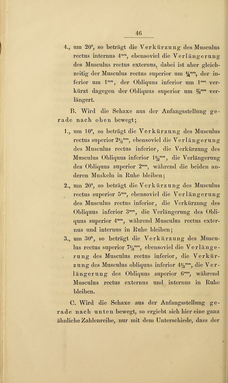 4., um 20°, so beträgt die Verkürzung des Musculus rectus internus 4,m, ebensoviel die Verlängerung des Musculus rectus externus, dabei ist aber gleich- zeitig der Musculus rectus superior um %mm, der in- ferior um lmm, der Obliquus inferior um \mm ver- kürzt dagegen der Obliquus superior um %mm ver- längert. B. Wird die Sehaxe aus der Anfangsstellung ge- rade nach oben bewegt; 1., um 10°, so beträgt die Verkürzung des Musculus rectus superior 21/3mm, ebensoviel die Verlängerung des Musculus rectus inferior; die Verkürzung des Musculus Obliquus inferior H%mm, die Verlängerung des Obliquus superior 2mm, während die beiden an- deren Muskeln in Ruhe bleiben; 2., um 20°, so beträgt die Verkürzung des Musculus rectus superior 5mm, ebensoviel die Verlängerung des Musculus rectus inferior, die Verkürznng des Obliquus inferior 3mm, die Verlängerung des Obli- quus superior 4mm, während Musculus rectus exter- nus und internus in Ruhe bleiben; 3., um 30°, so beträgt die Verkürzung des Muscu- lus rectus superior l^m} ebensoviel die Verlänge- rung des Musculus rectus inferior, die Verkür- zung des Musculus obliquus inferior 41/2mw, die Ver- längerung des Obliquus superior 6mm, während Musculus rectus externus und internus in Ruhe bleiben. C. Wird die Sehaxe aus der Anfangsstellung ge- rade nach unten bewegt, so ergiebt sich hier eine ganz ähnliche Zahlenreihe, nur mit dem Unterschiede, dass der
