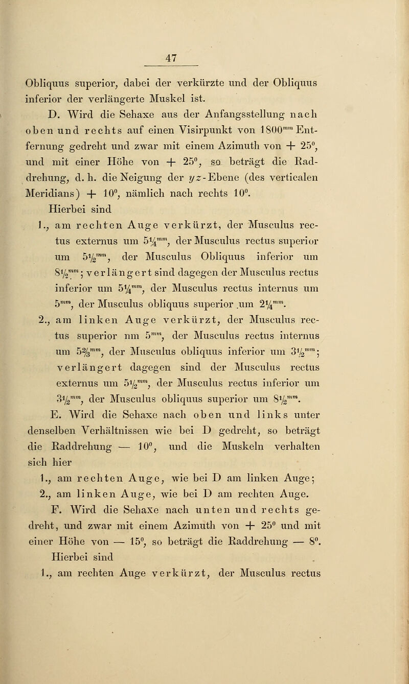 Obliquus superior, dabei der verkürzte und der Obliquus inferior der verlängerte Muskel ist. D. Wird die Sehaxe aus der Anfangsstellung nach oben und rechts auf einen Visirpunkt von 1800 Ent- fernung gedreht und zwar mit einem Azimuth von + 25°, und mit einer Höhe von -j- 25°, so beträgt die Rad- drehung, d.h. die Neigung der yz-Ebene (des verticalen Meridians) + 10°, nämlich nach rechts 10°. Hierbei sind \,} am rechten Auge verkürzt, der Musculus rec- tus externus um 5%mm; der Musculus rectus superior um b1^, der Musculus Obliquus inferior um gi^mm. verlängert sind dagegen der Musculus rectus inferior um 5%, der Musculus rectus internus um 5mm, der Musculus obliquus superior .um 2%. 2., am linken Auge verkürzt, der Musculus rec- tus superior nm 5mm, der Musculus rectus internus um 5%mm, der Musculus obliquus inferior um S^; verlängert dagegen sind der Musculus rectus externus um 51kmm, der Musculus rectus inferior um B1^, der Musculus obliquus superior um S1^11- E. Wird die Sehaxe nach oben und links unter denselben Verhältnissen wie bei D gedreht, so beträgt die Raddrehung — 10°, und die Muskeln verhalten sich hier 1., am rechten Auge, wie bei D am linken Auge; 2., am linken Auge, wie bei D am rechten Auge. F. Wird die Sehaxe nach unten und rechts ge- dreht, und zwar mit einem Azimuth von + 25° und mit einer Höhe von — 15°, so beträgt die Raddrehung — 8°. Hierbei sind