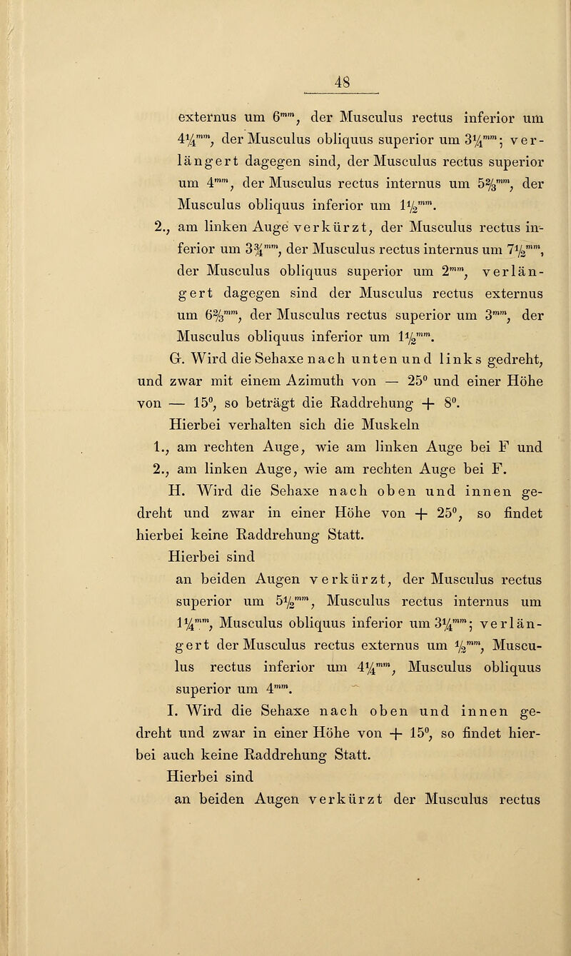 externus um 6, der Musculus rectus inferior um 4%mm, der Musculus obliquus superior um 3^5 ver- längert dagegen sind; der Musculus rectus superior um 4mm, der Musculus rectus internus um 5%mm, der Musculus obliquus inferior um l1^. 2., am linken Auge verkürzt, der Musculus rectus in- ferior um 3%mmf der Musculus rectus internus um 7yzmm, der Musculus obliquus superior um 2mm, verlän- gert dagegen sind der Musculus rectus externus um 6%, der Musculus rectus superior um 3mm, der Musculus obliquus inferior um l1^. G. Wird die Sehaxe nach untenund links gedreht, und zwar mit einem Azimuth von — 25° und einer Höhe von — 15°; so beträgt die Raddrehung + 8°. Hierbei verhalten sich die Muskeln 1., am rechten Auge, wie am linken Auge bei F und 2.; am linken Auge, wie am rechten Auge bei F. H. Wird die Sehaxe nach oben und innen ge- dreht und zwar in einer Höhe von -f- 25°, so findet hierbei keine Raddrehung Statt. Hierbei sind an beiden Augen verkürzt, der Musculus rectus superior um 5ysmm f Musculus rectus internus um 1%, Musculus obliquus inferior um 3%; verlän- gert der Musculus rectus externus um %, Muscu- lus rectus inferior um 4%, Musculus obliquus superior um 4mm. I. Wird die Sehaxe nach oben und innen ge- dreht und zwar in einer Höhe von -f- 15°, so findet hier- bei auch keine Raddrehung Statt. Hierbei sind