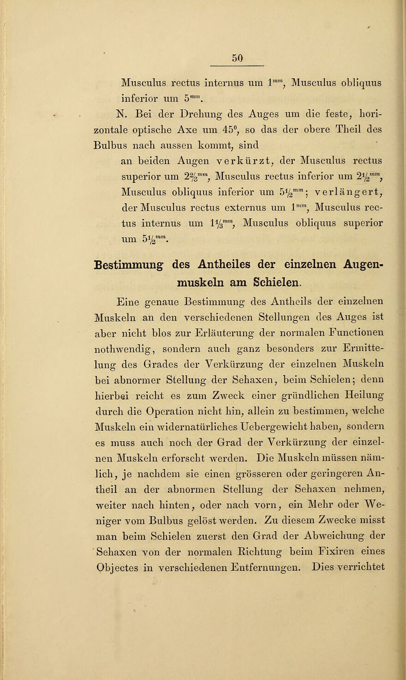 Musculus rectus internus um lmm; Musculus obliquus inferior um 5mm. N. Bei der Drehung des Auges um die feste, hori- zontale optische Axe um 45°, so das der obere Theil des Bulbus nach aussen kommt, sind an beiden Augen verkürzt, der Musculus rectus superior um 2%'', Musculus rectus inferior um 21/3n, Musculus obliquus inferior um 5%™m; verlängert, der Musculus rectus externus um ln, Musculus rec- tus internus um iy3mm, Musculus obliquus superior um 5ysmm. Bestimmung des Antheiles der einzelnen Augen- muskeln am Schielen. Eine genaue Bestimmung des Antheils der einzelnen Muskeln an den verschiedenen Stellungen des Auges ist aber nicht blos zur Erläuterung der normalen Functionen nothwendig, sondern auch ganz besonders zur Ermitte- lung des Grades der Verkürzung der einzelnen Muskeln bei abnormer Stellung der Sehaxen, beim Schielen; denn hierbei reicht es zum Zweck einer gründlichen Heilung durch die Operation nicht hin, allein zu bestimmen, welche Muskeln ein widernatürliches Uebergewicht haben, sondern es muss auch noch der Grad der Verkürzung der einzel- nen Muskeln erforscht werden. Die Muskeln müssen näm- lich, je nachdem sie einen grösseren oder geringeren An- theil an der abnormen Stellung der Sehaxen nehmen, weiter nach hinten, oder nach vorn, ein Mehr oder We- niger vom Bulbus gelöst werden. Zu diesem Zwecke misst man beim Schielen zuerst den Grad der Abweichung der Sehaxen von der normalen Richtung beim Fixiren eines Objectes in verschiedenen Entfernungen. Dies verrichtet