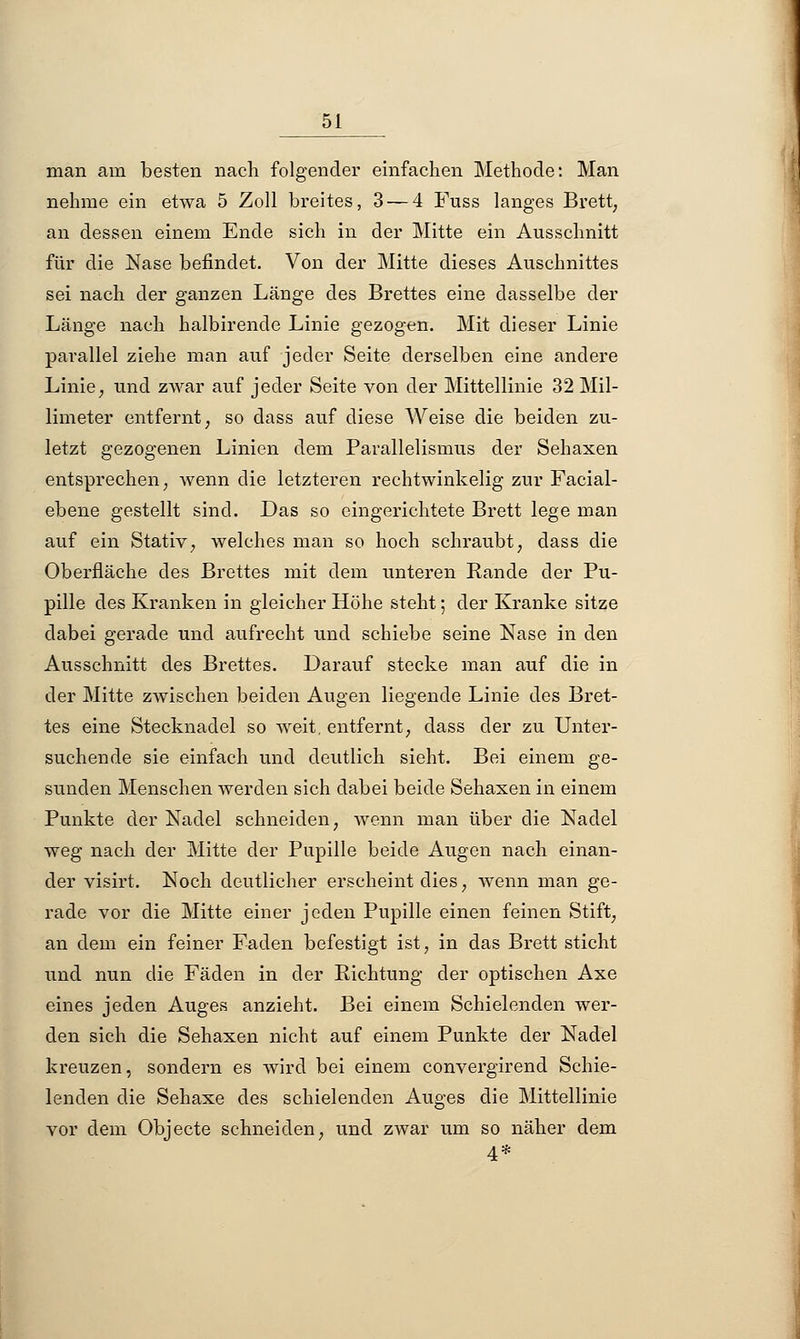 man am besten nach folgender einfachen Methode: Man nehme ein etwa 5 Zoll breites, 3 — 4 Fuss langes Brett, an dessen einem Ende sich in der Mitte ein Ausschnitt für die Nase befindet. Von der Mitte dieses Auschnittes sei nach der ganzen Länge des Brettes eine dasselbe der Länge nach halbirende Linie gezogen. Mit dieser Linie parallel ziehe man auf jeder Seite derselben eine andere Linie, und zwar auf jeder Seite von der Mittellinie 32 Mil- limeter entfernt, so dass auf diese Weise die beiden zu- letzt gezogenen Linien dem Parallelismus der Sehaxen entsprechen, wenn die letzteren rechtwinkelig zur Facial- ebene gestellt sind. Das so eingerichtete Brett lege man auf ein Stativ, welches man so hoch schraubt, dass die Oberfläche des Brettes mit dem unteren Rande der Pu- pille des Kranken in gleicher Höhe steht; der Kranke sitze dabei gerade und aufrecht und schiebe seine Nase in den Ausschnitt des Brettes. Darauf stecke man auf die in der Mitte zwischen beiden Augen liegende Linie des Bret- tes eine Stecknadel so weit, entfernt, dass der zu Unter- suchende sie einfach und deutlich sieht. Bei einem ge- sunden Menschen werden sich dabei beide Sehaxen in einem Punkte der Nadel schneiden, wenn man über die Nadel weg nach der Mitte der Pupille beide Augen nach einan- der visirt. Noch deutlicher erscheint dies, wenn man ge- rade vor die Mitte einer jeden Pupille einen feinen Stift, an dem ein feiner Faden befestigt ist, in das Brett sticht und nun die Fäden in der Richtung der optischen Axe eines jeden Auges anzieht. Bei einem Schielenden wer- den sich die Sehaxen nicht auf einem Punkte der Nadel kreuzen, sondern es wird bei einem convergirend Schie- lenden die Sehaxe des schielenden Auges die Mittellinie vor dem Objecte schneiden, und zwar um so näher dem 4*