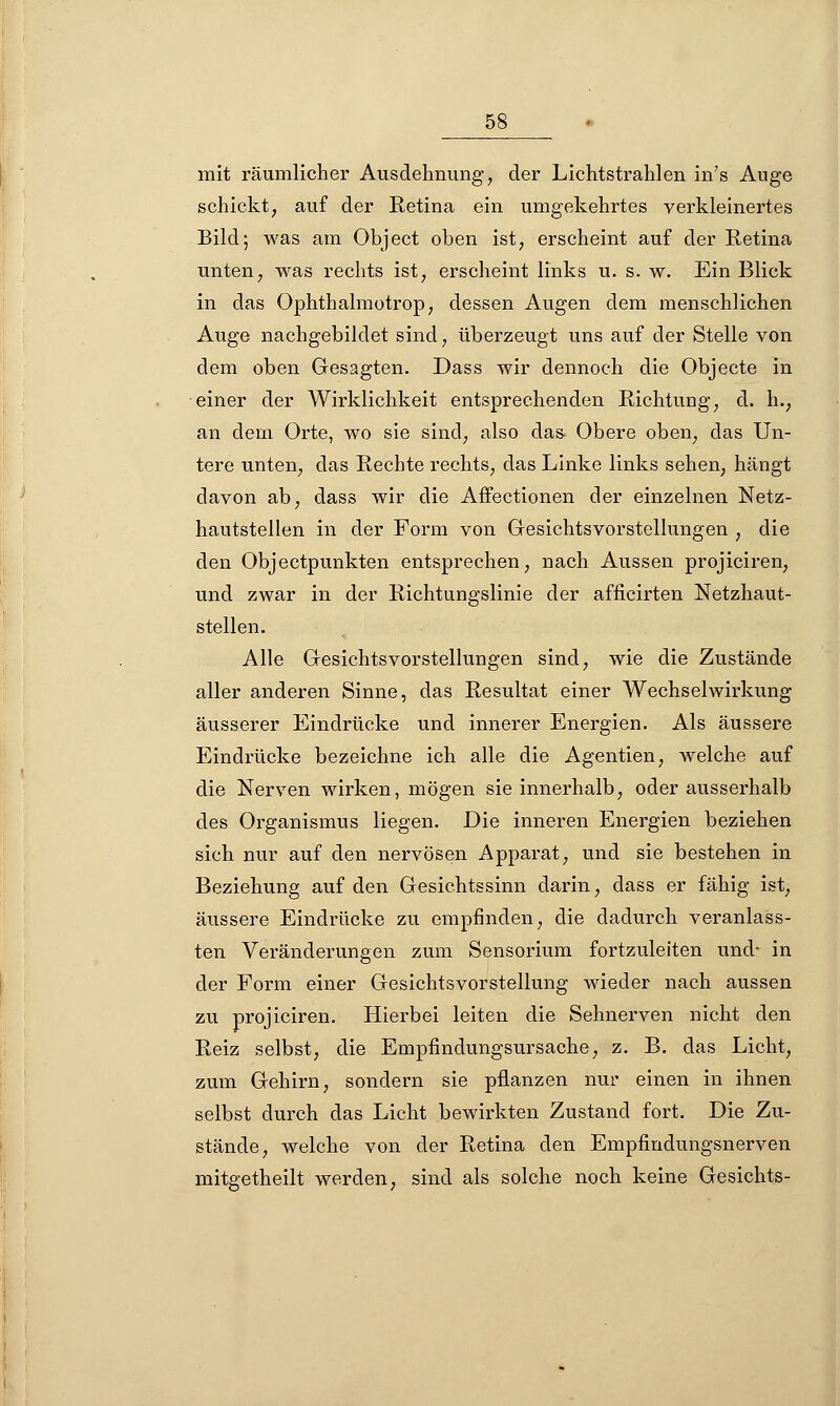 mit räumlicher Ausdehnung, der Lichtstrahlen in's Auge schickt, auf der Retina ein umgekehrtes verkleinertes Bild; was am Object oben ist, erscheint auf der Retina unten, was rechts ist, erscheint links u. s. w. Ein Blick in das Ophthalmotrop, dessen Augen dem menschlichen Auge nachgebildet sind, überzeugt uns auf der Stelle von dem oben Gesagten. Dass wir dennoch die Objecte in einer der Wirklichkeit entsprechenden Richtung, d. h., an dein Orte, wo sie sind, also das- Obere oben, das Un- tere unten, das Rechte rechts, das Linke links sehen, hängt davon ab, dass wir die Affectionen der einzelnen Netz- hautstellen in der Form von Gesichtsvorstellungen , die den Objectpunkten entsprechen, nach Aussen projiciren, und zwar in der Richtungslinie der afficirten Netzhaut- stellen. Alle Gesichtsvorstellungen sind, wie die Zustände aller anderen Sinne, das Resultat einer Wechselwirkung äusserer Eindrücke und innerer Energien. Als äussere Eindrücke bezeichne ich alle die Agentien, welche auf die Nerven wirken, mögen sie innerhalb, oder ausserhalb des Organismus liegen. Die inneren Energien beziehen sich nur auf den nervösen Apparat, und sie bestehen in Beziehung auf den Gesichtssinn darin, dass er fähig ist, äussere Eindrücke zu empfinden, die dadurch veranlass- ten Veränderungen zum Sensorium fortzuleiten und- in der Form einer Gesichtsvorstellung wieder nach aussen zu projiciren. Hierbei leiten die Sehnerven nicht den Reiz selbst, die Empfindungsursache, z. B. das Licht, zum Gehirn, sondern sie pflanzen nur einen in ihnen selbst durch das Licht bewirkten Zustand fort. Die Zu- stände, welche von der Retina den Empfindungsnerven mitgetheilt werden, sind als solche noch keine Gesichts-