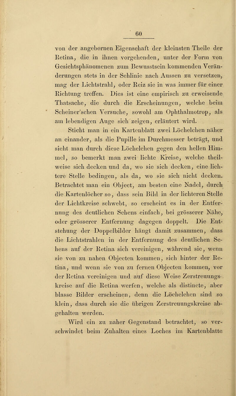 von der angebornen Eigenschaft der kleinsten Theile der Retina, die in ihnen vorgehenden, unter der Form von Gesichtsphänomenen zum Bewusstsein kommenden Verän- derungen stets in der Sehlinie nach Aussen zu versetzen, mag der Lichtstrahl, oder Reiz sie in was immer für einer Richtung treffen. Dies ist eine empirisch zu erweisende Thatsache, die durch die Erscheinungen, welche beim Scheiner'schen Versuche, sowohl am Ophthalmotrop, als am lebendigen Auge sich zeigen, erläutert wird. Sticht man in ein Kartenblatt zwei Löchelchen näher an einander, als die Pupille im Durchmesser beträgt, und sieht man durch diese Löchelchen gegen den hellen Him- mel, so bemerkt man zwei lichte Kreise, welche theil- weise sich decken und da, wo sie sich decken, eine lich- tere Stelle bedingen, als da, wo sie sich nicht decken. Betrachtet man ein Object, am besten eine Nadel, durch die Kartenlöcher so, dass sein Bild in der lichteren Stelle der Lichtkreise schwebt, so erscheint es in der Entfer- nung des deutlichen Sehens einfach, bei grösserer Nähe, oder grösserer Entfernung dagegen doppelt. Die Ent- stehung der Doppelbilder hängt damit zusammen, dass die Lichtstrahlen in der Entfernung des deutlichen Se- hens auf der Retina sich vereinigen, während sie, wenn sie von zu nahen Objecten kommen, sich hinter der Re- tina, und wenn sie von zu fernen Objecten kommen, vor der Retina vereinigen und auf diese Weise Zerstreuungs-. kreise auf die Retina werfen, welche als distincte, aber blasse Bilder erscheinen, denn die Löchelchen sind so klein, dass durch sie die übrigen Zerstreuungskreise ab- gehalten werden. Wird ein zu naher Gegenstand betrachtet, so ver- schwindet beim Zuhalten eines Loches im Kartenblatte