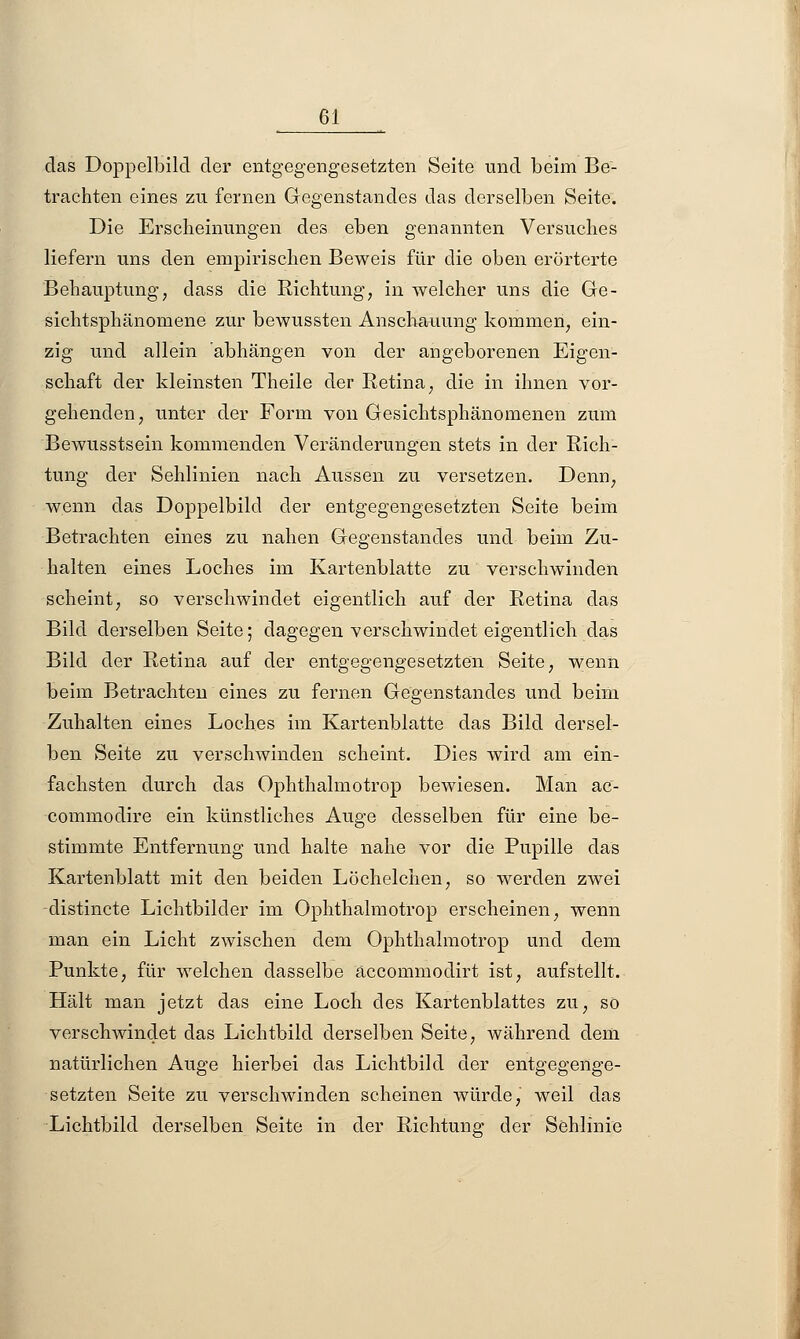 das Doppelbild der entgegengesetzten Seite und beim Be- trachten eines zu fernen Gegenstandes das derselben Seite. Die Erscheinungen des eben genannten Versuches liefern uns den empirischen Beweis für die oben erörterte Behauptung, dass die Richtung, in welcher uns die Ge- sichtsphänomene zur bewussten Anschauung kommen, ein- zig und allein abhängen von der angeborenen Eigen- schaft der kleinsten Theile der Retina, die in ihnen vor- gehenden, unter der Form von Gesichtsphänomenen zum Bewusstsein kommenden Veränderungen stets in der Rich- tung der Sehlinien nach Aussen zu versetzen. Denn, wenn das Doppelbild der entgegengesetzten Seite beim Betrachten eines zu nahen Gegenstandes und beim Zu- halten eines Loches im Kartenblatte zu verschwinden scheint, so verschwindet eigentlich auf der Retina das Bild derselben Seite; dagegen verschwindet eigentlich das Bild der Retina auf der entgegengesetzten Seite, wenn beim Betrachten eines zu fernen Gegenstandes und beim Zuhalten eines Loches im Kartenblatte das Bild dersel- ben Seite zu verschwinden scheint. Dies wird am ein- fachsten durch das Ophthalmotrop bewiesen. Man ac- commodire ein künstliches Auge desselben für eine be- stimmte Entfernung und halte nahe vor die Pupille das Kartenblatt mit den beiden Löchelchen, so werden zwei distincte Lichtbilder im Ophthalmotrop erscheinen, wenn man ein Licht zwischen dem Ophthalmotrop und dem Punkte, für welchen dasselbe äccommodirt ist, aufstellt. Hält man jetzt das eine Loch des Kartenblattes zu, so verschwindet das Lichtbild derselben Seite, während dem natürlichen Auge hierbei das Lichtbild der entgegenge- setzten Seite zu verschwinden scheinen würde, weil das Lichtbild derselben Seite in der Richtung der Sehlinie