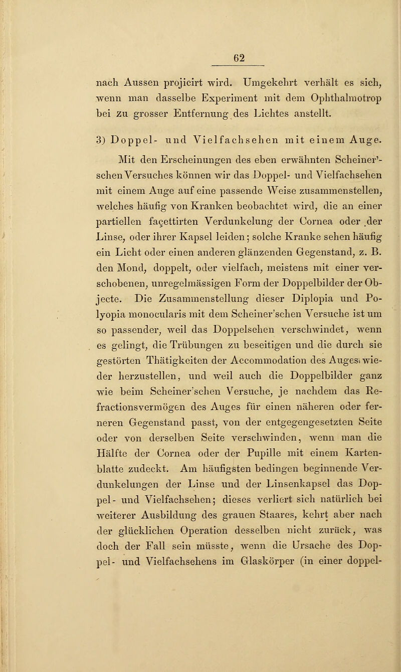 nach Aussen projicirt wird. Umgekehrt verhält es sich, wenn man dasselbe Experiment mit dem Ophthalmotrop bei zu grosser Entfernung des Lichtes anstellt. 3) Doppel- und Vielfachsehen mit einem Auge. Mit den Erscheinungen des eben erwähnten Scheiner'- schen Versuches können wir das Doppel- und Vielfachsehen mit einem Auge auf eine passende Weise zusammenstellen, welches häufig von Kranken beobachtet wird, die an einer partiellen facettirten Verdunkelung der Cornea oder .der Linse, oder ihrer Kapsel leiden; solche Kranke sehen häufig- em Licht oder einen anderen glänzenden Gegenstand, z. B. den Mond, doppelt, oder vielfach, meistens mit einer ver- schobenen, unregelmässigen Form der Doppelbilder der Ob- jecte. Die Zusammenstellung dieser Diplopia und Po- lyopia monocularis mit dem Scheiner'sehen Versuche ist um so passender, weil das Doppelsehen verschwindet, wenn es gelingt, die Trübungen zu beseitigen und die durch sie gestörten Thätigkeiten der Accommodation des Auges* wie- der herzustellen, und weil auch die Doppelbilder ganz wie beim Scheiner'schen Versuche, je nachdem das Re- fractionsvermögen des Auges für einen näheren oder fer- neren Gegenstand passt, von der entgegengesetzten Seite oder von derselben Seite verschwinden, wenn man die Hälfte der Cornea oder der Pupille mit einem Karten- blatte zudeckt. Am häufigsten bedingen beginnende Ver- dunkelungen der Linse und der Linsenkapsel das Dop- pel- und Vielfachsehen; dieses verliert sich natürlich bei weiterer Ausbildung des grauen Staai-es, kehrt aber nach der glücklichen Operation desselben nicht zurück, was doch der Fall sein müsste, wenn die Ursache des Dop- pel- und Vielfachsehens im Glaskörper (in einer doppel-