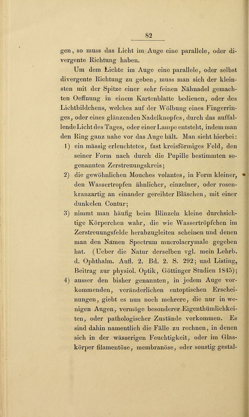 gen, so muss das Licht im Auge eine parallele, oder di- vergente Richtung haben. Um dem Lichte im Auge eine parallele, oder selbst divergente Richtung zu geben, muss man sich der klein- sten mit der Spitze einer sehr feinen Nähnadel gemach- ten Oeffnung in einem Kartenblatte bedienen, oder des Lichtbildchens, welches auf der Wölbung eines Fingerrin- ges, oder eines glänzendenNadelknopfes, durch das auffal- lende Licht des Tages, oder einer Lampe entsteht, indem man den Ring ganz nahe vor das Auge hält. Man sieht hierbei: 1) ein massig erleuchtetes, fast kreisförmiges Feld, den seiner Form nach durch die Pupille bestimmten so- genannten Zerstreuungskreis; 2) die gewöhnlichen Mouches volantes, in Form kleiner, den Wassertropfen ähnlicher, einzelner, oder rosen- kranzartig an einander gereihter Bläschen, mit einer dunkelen Contur; 3) nimmt man häufig beim Blinzeln kleine durchsich- tige Körperchen wahr, die wie Wassertröpfchen im Zerstreuungsfelde herabzugleiten scheinen und denen man den Namen Spectrum mucrolacrymale gegeben hat. (Ueber die Natur derselben vgl. mein Lehrb. d. Ophthalm. Aufl. 2. Bd. 2. S. 292; und Listing, Beitrag zur physiol. Optik, Göttinger Studien 1845); 4) ausser den bisher genannten, in jedem Auge vor- kommenden, veränderlichen entoptischen Erschei- nungen, giebt es nun noch mehrere, die nur in we- nigen Augen, vermöge besonderer Eigenthümlichkei- ten, oder pathologischer Zustände vorkommen. Es sind dahin namentlich die Fälle zu rechnen, in denen sich in der wässerigen Feuchtigkeit, oder im Glas- körper filamentöse, membranöse, oder sonstig gestal-
