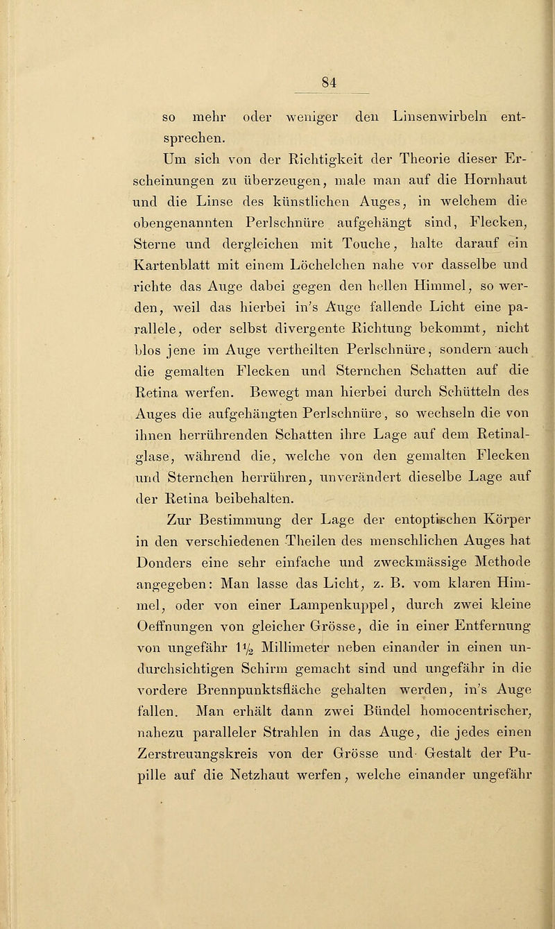 _84 so mehr oder weniger den Linsenwirbeln ent- sprechen. Um sich von der Richtigkeit der Theorie dieser Er- scheinungen zu überzeugen, male man auf die Hornhaut und die Linse des künstlichen Auges, in welchem die obengenannten Perlschnüre aufgehängt sind, Flecken, Sterne und dergleichen mit Touche, halte darauf ein Kartenblatt mit einem Löchelchen nahe vor dasselbe und richte das Auge dabei gegen den hellen Himmel, so wer- den, weil das hierbei in's Auge fallende Licht eine pa- rallele, oder selbst divergente Richtung bekommt, nicht blos jene im Auge vertheilten Perlschnüre, sondern auch die gemalten Flecken und Sternchen Schatten auf die Retina werfen. Bewegt man hierbei durch Schütteln des Auges die aufgehängten Perlschnüre, so wechseln die von ihnen herrührenden Schatten ihre Lage auf dem Retinal- glase, während die, welche von den gemalten Flecken und Sternchen herrühren, unverändert dieselbe Lage auf der Retina beibehalten. Zur Bestimmung der Lage der entoptischen Körper in den verschiedenen Theilen des menschlichen Auges hat Donders eine sehr einfache und zweckmässige Methode angegeben: Man lasse das Licht, z. B. vom klaren Him- mel, oder von einer Lampenkuppel, durch zwei kleine Oeffnungen von gleicher Grösse, die in einer Entfernung von ungefähr \ljz Millimeter neben einander in einen un- durchsichtigen Schirm gemacht sind und ungefähr in die vordere Brennpunktsfläche gehalten werden, in's Auge fallen. Man erhält dann zwei Bündel homocentrischer, nahezu paralleler Strahlen in das Auge, die jedes einen Zerstreuungskreis von der Grösse und Gestalt der Pu- pille auf die Netzhaut werfen, welche einander ungefähr