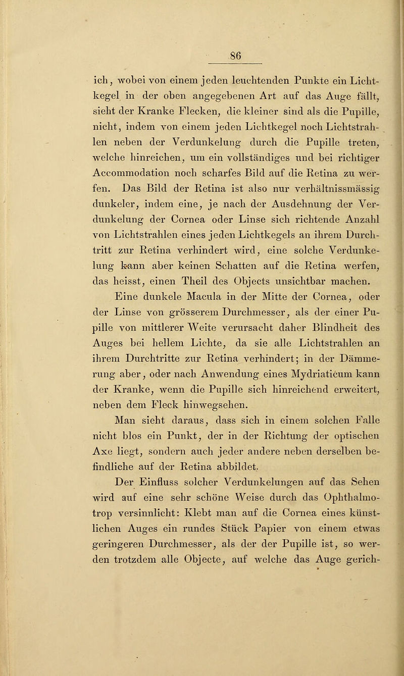 ich, wobei von einem jeden leuchtenden Punkte ein Licht- kegel in der oben angegebenen Art auf das Auge fällt, sieht der Kranke Flecken, die kleiner sind als die Pupille, nicht, indem von einem jeden Lichtkegel noch Lichtstrah- len neben der Verdunkelung durch die Pupille treten, welche hinreichen, um ein vollständiges und bei richtiger Accommodation noch scharfes Bild auf die Retina zu wer- fen. Das Bild der Retina ist also nur verhältnissmässig dunkeler, indem eine, je nach der Ausdehnung der Ver- dunkelung der Cornea oder Linse sich richtende Anzahl von Lichtstrahlen eines jeden Lichtkegels an ihrem Durch- tritt zur Retina verhindert wird, eine solche Verdunke- lung k-ann aber keinen Schatten auf die Retina werfen, das heisst, einen Theil des Objects unsichtbar machen. Eine dunkele Macula in der Mitte der Cornea, oder der Linse von grösserem Durchmesser, als der einer Pu- pille von mittlerer Weite verursacht daher Blindheit des Auges bei hellem Lichte, da sie alle Lichtstrahlen an ihrem Durchtritte zur Retina verhindert; in der Dämme- rung aber, oder nach Anwendung eines Mydriaticum kann der Kranke, wenn die Pupille sich hinreichend erweitert, neben dem Fleck hinwegsehen. Man sieht daraus, dass sich in einem solchen Falle nicht blos ein Punkt, der in der Richtung der optischen Axe liegt, sondern auch jeder andere neben derselben be- findliche auf der Retina abbildet, Der Einfluss solcher Verdunkelungen auf das Sehen wird auf eine sehr schöne Weise durch das Ophthalmo- trop versinnlicht: Klebt man auf die Cornea eines künst- lichen Auges ein rundes Stück Papier von einem etwas geringeren Durchmesser, als der der Pupille ist, so wer- den trotzdem alle Objecte, auf welche das Auge gerich-