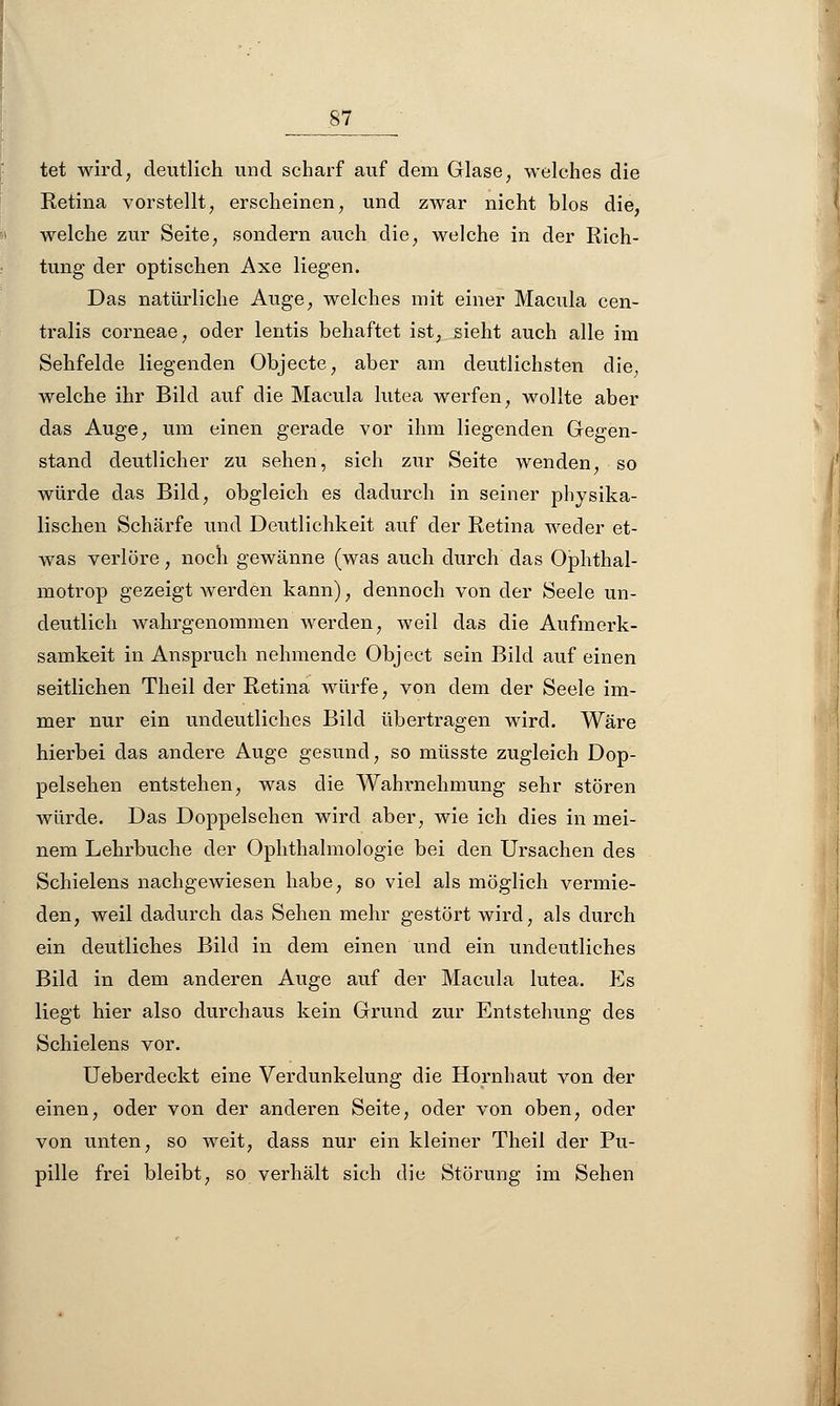 tet wird, deutlich und scharf auf dem Glase, welches die Retina vorstellt, erscheinen, und zwar nicht blos die, welche zur Seite, sondern auch die, welche in der Rich- tung der optischen Axe liegen. Das natürliche Auge, welches mit einer Macula cen- tralis corneae, oder lentis behaftet ist, sieht auch alle im Sehfelde liegenden Objecte, aber am deutlichsten die, welche ihr Bild auf die Macula lutea werfen, wollte aber das Auge, um einen gerade vor ihm liegenden Gegen- stand deutlicher zu sehen, sich zur Seite wenden, so würde das Bild, obgleich es dadurch in seiner physika- lischen Schärfe und Deutlichkeit auf der Retina weder et- was verlöre, noch gewänne (was auch durch das Ophthal- motrop gezeigt werden kann), dennoch von der Seele un- deutlich wahrgenommen werden, weil das die Aufmerk- samkeit in Anspruch nehmende Object sein Bild auf einen seitlichen Theil der Retina würfe, von dem der Seele im- mer nur ein undeutliches Bild übertragen wird. Wäre hierbei das andere Auge gesund, so müsste zugleich Dop- pelsehen entstehen, was die Wahrnehmung sehr stören würde. Das Doppelsehen wird aber, wie ich dies in mei- nem Lehrbuche der Ophthalmologie bei den Ursachen des Schielens nachgewiesen habe, so viel als möglich vermie- den, weil dadurch das Sehen mehr gestört wird, als durch ein deutliches Bild in dem einen und ein undeutliches Bild in dem anderen Auge auf der Macula lutea. Es liegt hier also durchaus kein Grund zur Entstehung des Schielens vor. Ueberdeckt eine Verdunkelung die Hornhaut von der einen, oder von der anderen Seite, oder von oben, oder von unten, so weit, dass nur ein kleiner Theil der Pu- pille frei bleibt, so verhält sich die Störung im Sehen