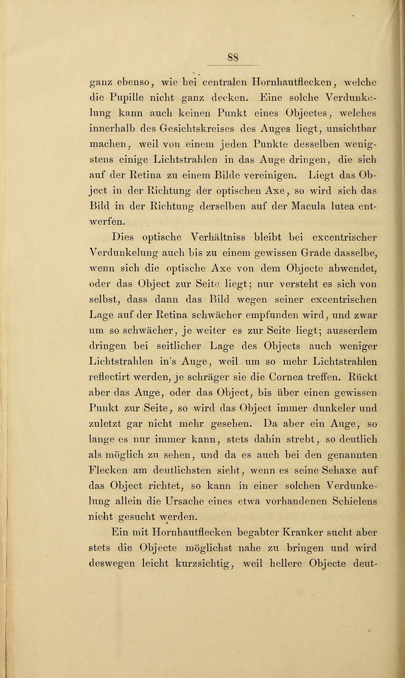 ganz ebenso, wie bei centralen Hornhautflecken, welche die Pupille nicht ganz decken. Eine solche Verdunke- lung kann auch keinen Punkt eines Objectes, welches innerhalb des Gesichtskreises des Auges liegt, unsichtbar machen, weil von einem jeden Punkte desselben wenig- stens einige Lichtstrahlen in das Auge dringen, die sich auf der Retina zu einem Bilde vereinigen. Liegt das Ob- ject in der Richtung der optischen Axe, so wird sich das Bild in der Richtung derselben auf der Macula lutea ent- werfen. Dies optische Verhältniss bleibt bei excentrischer Verdunkelung auch bis zu einem gewissen Grade dasselbe, wenn sich die optische Axe von dem Objecte abwendet, oder das Object zur Seite liegt; nur versteht es sich von selbst, dass dann das Bild wegen seiner excentrischen Lage auf der Retina schwächer empfunden wird, und zwar um so schwächer, je weiter es zur Seite liegt; ausserdem dringen bei seitlicher Lage des Objects auch weniger Lichtstrahlen in's Auge, weil um so mehr Lichtstrahlen reflectirt werden, je schräger sie die Cornea treffen. Rückt aber das Auge, oder das Object, bis über einen gewissen Punkt zur Seite, so wird das Object immer dunkeler und zuletzt gar nicht mehr gesehen. Da aber ein Auge, so lange es nur immer kann, stets dahin strebt, so deutlich als möglich zu sehen, und da es auch bei den genannten Flecken am deutlichsten sieht, wenn es seine Sehaxe auf das Object richtet, so kann in einer solchen Verdunke- lung allein die Ursache eines etwa vorhandenen Schielens nicht gesucht werden. Ein mit Hornhautflecken begabter Kranker sucht aber stets die Objecte möglichst nahe zu bringen und wird deswegen leicht kurzsichtig, weil hellere Objecte deut-