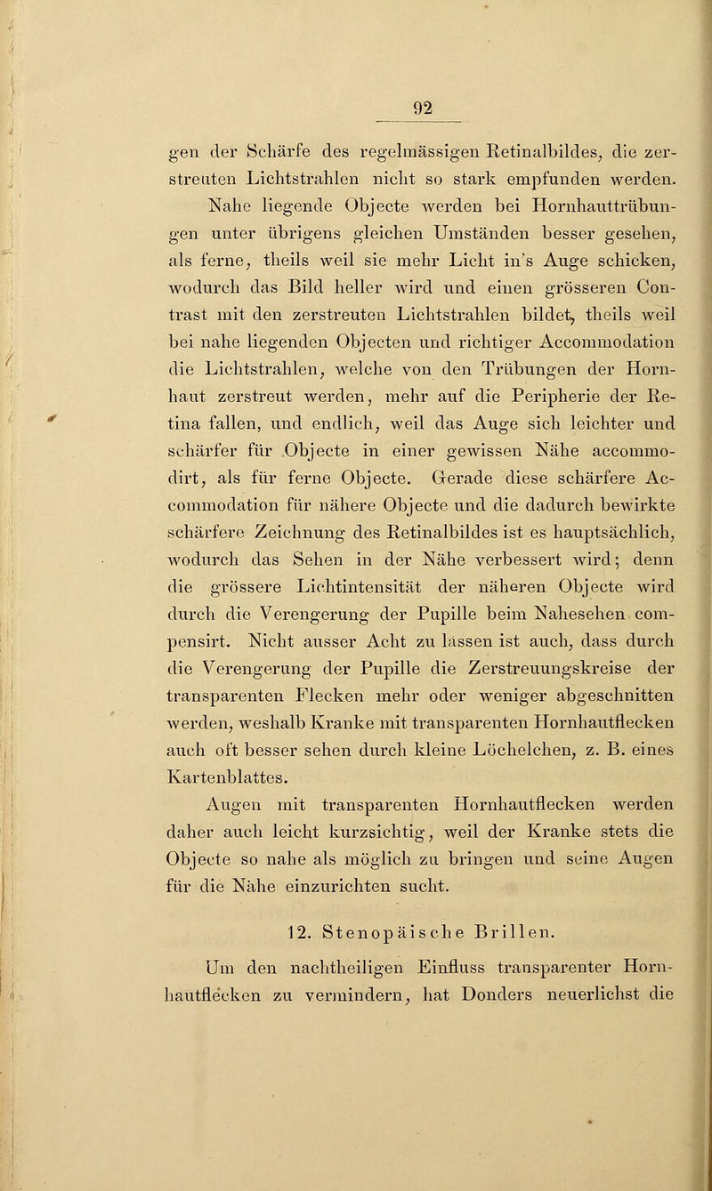 gen der Schärfe des regelmässigen Retinalbildes, die zer- streuten Lichtstrahlen nicht so stark empfunden werden. Nahe liegende Objecte werden bei Hornhauttrübun- gen unter übrigens gleichen Umständen besser gesehen, als ferne, theils weil sie mehr Licht in's Auge schicken, wodurch das Bild heller wird und einen grösseren Con- trast mit den zerstreuten Lichtstrahlen bildet, theils weil bei nahe liegenden Objecten und richtiger Accommodation die Lichtstrahlen, welche von den Trübungen der Horn- haut zerstreut werden, mehr auf die Peripherie der Re- tina fallen, und endlich, weil das Auge sich leichter und schärfer für Objecto in einer gewissen Nähe accommo- dirt, als für ferne Objecte. Gerade diese schärfere Ac- commodation für nähere Objecte und die dadurch bewirkte schärfere Zeichnung des Retinalbildes ist es hauptsächlich, wodurch das Sehen in der Nähe verbessert wird; denn die grössere Lichtintensität der näheren Objecte wird durch die Verengerung der Pupille beimNahesehen.com- pensirt. Nicht ausser Acht zu lassen ist auch, dass durch die Verengerung der Pupille die Zerstreuungskreise der transparenten Flecken niehr oder weniger abgeschnitten werden, weshalb Kranke mit transparenten Hornhautflecken auch oft besser sehen durch kleine Löchelchen, z. B. eines Kartenblattes. Augen mit transparenten Hornhautflecken werden daher auch leicht kurzsichtig, weil der Kranke stets die Objecte so nahe als möglich zu bringen und seine Augen für die Nähe einzurichten sucht. 12. Stenopäische Brillen. Um den nachtheiligen Einfluss transparenter Horn- hautflecken zu vermindern, hat Donders neuerlichst die