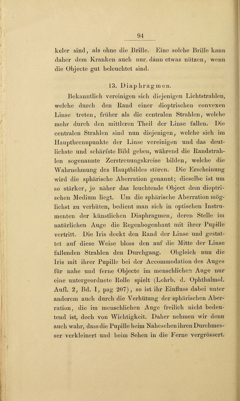 keler sind, als ohne die Brille. Eine solche Brille kann daher dem Kranken auch nur dann etwas nützen; wenn die Objecte gut beleuchtet sind. 13. Diaphragmen. Bekanntlich vereinigen sich diejenigen Lichtstrahlen, welche durch den Rand einer dioptrischen convexen Linse treten, früher als die centralen Strahlen, welche mehr durch den mittleren Theil der Linse fallen. Die centralen Strahlen sind nun diejenigen^ welche sich im Hauptbrennpunkte der Linse vereinigen und das deut- lichste und schärfste Bild geben, während die Randstrah- len sogenannte Zerstreuungskreise bilden, welche die Wahrnehmung des Hauptbildes stören. Die Erscheinung wird die sphärische Aberration genannt; dieselbe ist um so stärker, je näher das leuchtende Object dem dioptri- schen Medium liegt. Um die sphärische Aberration mög- lichst zu verhüten, bedient man sich in optischen Instru- menten der künstlichen Diaphragmen, deren Stelle im natürlichen Auge die Regenbogenhaut mit ihrer Pupille vertritt. Die Iris deckt den Rand der Linse und gestat- tet auf diese Weise bloss den auf die Mitte der Linse fallenden Strahlen den Durchgang. Obgleich nun die Iris mit ihrer Pupille bei der Accommodation des Auges für nahe und ferne Objecte im menschlichen Auge nur eine untergeordnete Rolle spielt (Lehrb. d. Ophthalmol. Aufl. 2, Bd. I, pag 207), so ist ihr Einfluss dabei unter anderem auch durch die Verhütung der sphärischen Aber- ration, die im menschlichen Auge freilich nicht bedeu- tend ist, doch von Wichtigkeit. Daher nehmen wir denn auch wahr, dass die Pupille beim Nahesehen ihren Durchmes- ser verkleinert und beim Sehen in die Ferne vergrössert.