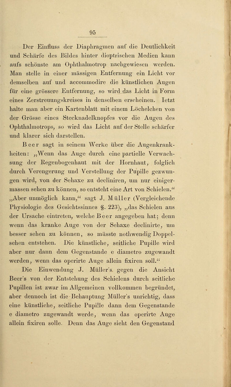 Der Einiluss der Diaphragmen auf die Deutlichkeit und Schärfe des Bildes hinter dioptrischen Medien kann aufs schönste am Ophthalmotrop nachgewiesen werden. Man stelle in einer massigen Entfernung ein Licht vor demselben auf und accommodire die künstlichen Augen für eine grössere Entfernung, so wird das Licht in Form eines Zerstreuungskreises in denselben erscheinen. letzt halte man aber ein Kartenblatt mit einem Löchelchen von der Grösse eiaes Stecknadelknopfes vor die Augen des Ophthalmotrops, so wird das Licht auf der Stelle schärfer und klarer sich darstellen. Beer sagt in seinem Werke über die Augenkrank- heiten: ,,Wenn das Auge durch eine partielle Verwach- sung der Regenbogenhaut mit der Hornhaut, folglich durch Verengerung und Verstellung der Pupille gezwun- gen wird, von der Sehaxe zu decliniren, um nur einiger- massen sehen zu können, so entsteht eine Art von Schielen. „Aber unmöglich kann, sagt J. Müller (Vergleichende Physiologie des Gesichtssinnes §. 223), „das Schielen aus der Ursache eintreten, welche Beer angegeben hat; denn wenn das kranke Auge von der Sehaxe declinirte, um besser sehen zu können, so müsste nothwendig Doppel- sehen entstehen. Die künstliche, seitliche Pupille wird aber nur dann dem Gegenstande e diametro zugewandt werden, wenn das operirte Auge allein fixiren soll. Die Einwendung J. Müller's. gegen die Ansicht Beer's von der Entstehung des Schielens durch seitliche Pupillen ist zwar im Allgemeinen vollkommen begründet, aber dennoch ist die Behauptung Müller s unrichtig, dass eine künstliche, seitliche Pupille dann dem Gegenstande e diametro zugewandt werde, wenn das operirte Auge allein fixiren solle. Denn das Auge sieht den Gegenstand