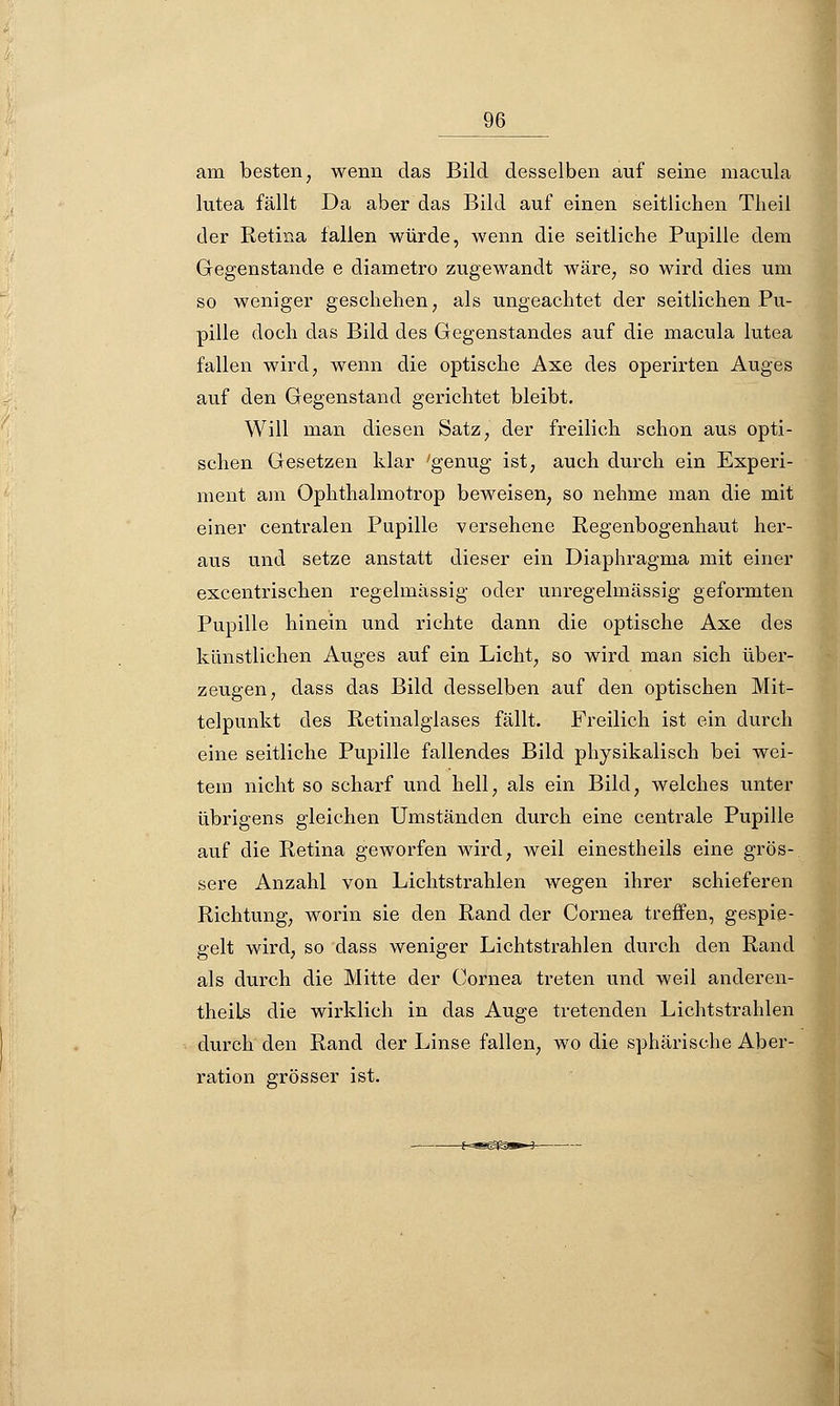 am besten, wenn das Bild desselben auf seine macula lutea fällt Da aber das Bild auf einen seitlichen Theil der Retina fallen würde, wenn die seitliche Pupille dem Gegenstande e diametro zugewandt wäre, so wird dies um so weniger geschehen, als ungeachtet der seitlichen Pu- pille doch das Bild des Gegenstandes auf die macula lutea fallen wird, wenn die optische Axe des operirten Auges auf den Gegenstand gerichtet bleibt. Will man diesen Satz, der freilich schon aus opti- schen Gesetzen klar 'genug ist, auch durch ein Experi- ment am Ophthalmotrop beweisen, so nehme man die mit einer centralen Pupille versehene Regenbogenhaut her- aus und setze anstatt dieser ein Diaphragma mit einer excentrischen regelmässig oder unregelmässig geformten Pupille hinein und richte dann die optische Axe des künstlichen Auges auf ein Licht, so wird man sich über- zeugen, dass das Bild desselben auf den optischen Mit- telpunkt des Retinalglases fällt. Freilich ist ein durch eine seitliche Pupille fallendes Bild physikalisch bei wei- tem nicht so scharf und hell, als ein Bild, welches unter übrigens gleichen Umständen durch eine centrale Pupille auf die Retina geworfen wird, weil einestheils eine grös- sere Anzahl von Lichtstrahlen wegen ihrer schieferen Richtung, worin sie den Rand der Cornea treffen, gespie- gelt wird, so dass weniger Lichtstrahlen durch den Rand als durch die Mitte der Cornea treten und weil anderen- theiLs die wirklich in das Auge tretenden Lichtstrahlen durch den Rand der Linse fallen, wo die sphärische Aber- ration grösser ist.