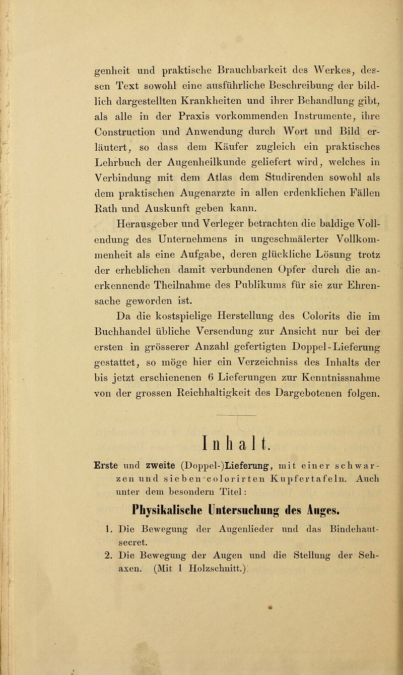 genheit und praktische Brauchbarkeit des Werkes, des- sen Text sowohl eine ausführliche Beschreibung- der bild- lich dargestellten Krankheiten und ihrer Behandlung gibt, als alle in der Praxis vorkommenden Instrumente, ihre Construction und Anwendung durch Wort und Bild er- läutert, so dass dem Käufer zugleich ein praktisches Lehrbuch der Augenheilkunde geliefert wird, welches in Verbindung mit dem Atlas dem Studirenden sowohl als dem praktischen Augenarzte in allen erdenklichen Fällen Rath und Auskunft geben kann. Herausgeber und Verleger betrachten die baldige Voll- endung des Unternehmens in ungeschmälerter Vollkom- menheit als eine Aufgabe, deren glückliche Lösung trotz der erheblichen damit verbundenen Opfer durch die an- erkennende Theilnahme des Publikums für sie zur Ehren- sache geworden ist. Da die kostspielige Herstellung des Colorits die im Buchhandel übliche Versendung zur Ansicht nur bei der ersten in grösserer Anzahl gefertigten Doppel-Lieferung gestattet, so möge hier ein Verzeichniss des Inhalts der bis jetzt erschienenen 6 Lieferungen zur Kenntnissnahme von der grossen Reichhaltigkeit des Dargebotenen folgen. Inhalt. Erste und zweite (Doppel-)Lieferung, mit einer schwar- zen und sieben colorirten Kupfertafeln. Auch unter dem besondern Titel: Physikalische Untersuchung des Auges. 1. Die Bewegung der Augenlieder und das Bindehaut - secret. 2. Die Bewegung der Augen und die Stellung der Seil-