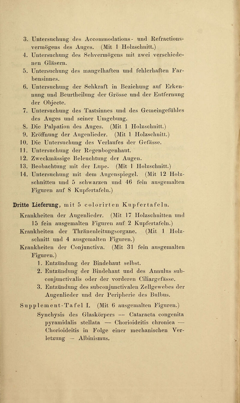 3. Untersuchung des Accommodations - und Refractions- vermögens des Auges. (Mit 1 Holzschnitt.) 4. Untersuchung des »Sehvermögens mit zwei verschiede- nen Gläsern. 5. Untersuchung des mangelhaften und fehlerhaften Far- bensinnes. 6. Untersuchung der Sehkraft in Beziehung auf Erken- nung und Beurtheilung der Grösse und der Entfernung der Objecte. 7. Untersuchung des Tastsinnes und des Gemeingefühles des Auges und seiner Umgebung. 8. Die Palpation des Auges. (Mit 1 Holzschnitt.) 9. Eröffnung der Augenlieder. (Mit 1 Holzschnitt.) 10. Die Untersuchung des Verlaufes der Gefässe. 11. Untersuchung der Regenbogenhaut. 12. Zweckmässige Beleuchtung der Augen. 13. Beobachtung mit der Lupe. (Mit l Holzschnitt.) 14. Untersuchung mit dem Augenspiegel. (Mit 12 Holz- schnitten und 5 schwarzen und 46 fein ausgemalten Figuren auf 8 Kupfertafeln.) Dritte Lieferung, mit 5 colorirten Kupfertafeln. Krankheiten der Augenlieder. (Mit 17 Holzschnitten und 15 fein ausgemalten Figuren auf 2 Kupfertafeln.) Krankheiten der Thränenleitungsorgane. (Mit 1 Holz- schnitt und 4 ausgemalten Figuren.) Krankheiten der Conjunctiva. (Mit 31 fein ausgemalten Figuren.) 1. Entzündung der Bindehaut selbst. 2. Entzündung der Bindehaut und des Annulus sub- conjunctivalis oder der vorderen Ciliargefässe. 3. Entzündung des subconjunctivalen Zellgewebes der Augenlieder und der Peripherie des Bulbus. Supplement-Tafel I. (Mit 6 ausgemalten Figuren.) Synchysis des Glaskörpers — Cataracta congenita pyramidalis stellata — Chorioideitis chronica — Chorioideitis in Folge einer mechanischen Ver- letzung — Albinismus,