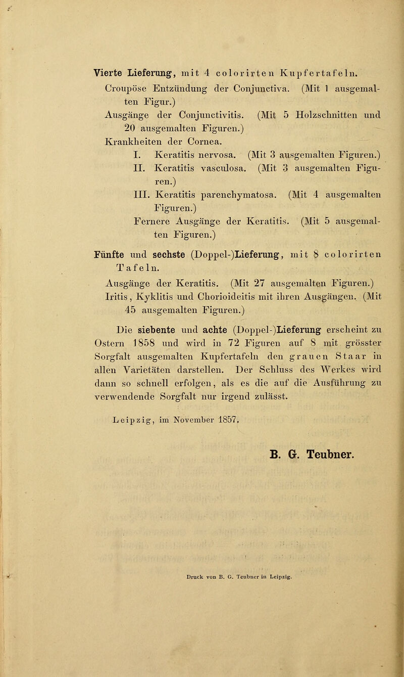 Croup ose Entzündung der Conjunctiva. (Mit 1 ausgemal- ten Figur.) Ausgänge der Conjunctivitis. (Mit 5 Holzschnitten und 20 ausgemalten Figuren.) Krankheiten der Cornea. I. Keratitis nervosa. (Mit 3 ausgemalten Figuren.) IL Keratitis vasculosa. (Mit 3 ausgemalten Figu- ren.) III. Keratitis parenchymatosa. (Mit 4 ausgemalten Figuren.) Fernere Ausgänge der Keratitis. (Mit 5 ausgemal- ten Figuren.) Fünfte und sechste (Doppel-)Lieferung, mit 8 colorirten Tafeln. Ausgänge der Keratitis. (Mit 27 ausgemalten Figuren.) Iritis, Kyklitis und Chorioideitis mit ihren Ausgängen. (Mit 45 ausgemalten Figuren.) Die siebente und achte (Doppel-)Lieferung erscheint zu Ostern 1858 und wird in 72 Figuren auf 8 mit grösster Sorgfalt ausgemalten Kupfertafeln den grauen Staar in allen Varietäten darstellen. Der Schluss des Werkes wird dann so schnell erfolgen, als es die auf die Ausführung zu verwendende Sorgfalt nur irgend zulässt. Leipzig, im November 1857. B. G. Teubner. Druck von B. G. Teubner in Leipzig.