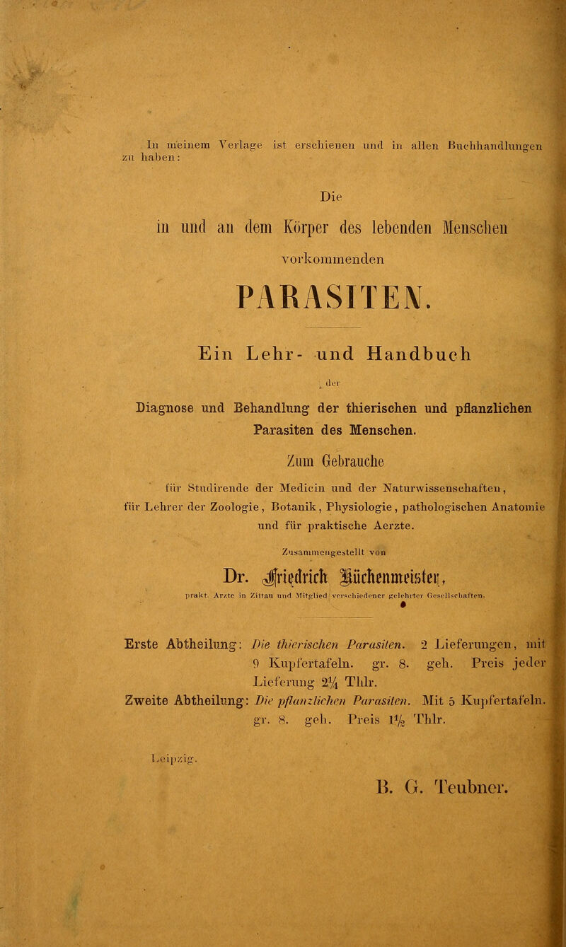 In meinem Verlage ist erschienen und in allen Buchhandlungen zu haben: Die in und an dem Körper des lebenden Menschen vorkommenden PARASITEN. Ein Lehr- und Handbuch !, der Diagnose und Behandlung der thierischen und pflanzlichen Parasiten des Menschen. Zum Gebrauche für ötudirende der Medicin und der Naturwissenschaften, für Lehrer der Zoologie , Botanik, Physiologie , pathologischen Anatomie und für praktische Aerzte. Zusammengestellt von Dr. «Jfrtydrirh Stüctamristeii, prakt. Arne in Zittau und Mitglied verschiedener Belehrter Gesellschaften. Erste Abtheilung: Die thierischen Parasiten. 2 Lieferungen, mit 9 Kupfertafeln, gr. 8. geh. Preis jeder Lieferimg 2% Tlilr. Zweite Abtheilung: Die pflanzlichen Parasiten. Mit 5 Kupfertafeln, gr. 8. geh. Preis 1% Thlr. Leipzig. B. G. Teubner.