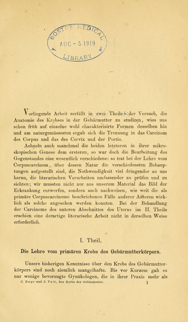 V orliegende Arbeit zerfällt in zweii Theile >C,der Versuch, die Anatomie des Krebses in der Gebärmutter zu studhien, wies uns schon früh auf einzelne wohl charakterisirte Formen desselben hin und am naturgemässesten ergab sieh die Trennung in das Carcinom des Corpus und das des Cervix und der Portio. Aehneln auch manchmal die beiden letzteren in ihrer mikro- skopischen Genese dem ersteren, so war doch die Bearbeitung des Gegenstandes eine wesentlich verschiedene: so trat bei der Lehre vom Corpuscarcinom, über dessen Natur die verschiedensten Behaup- tungen aufgestellt sind, die Notwendigkeit viel dringender an uns heran, die literarischen Vorarbeiten umfassender zu prüfen und zu sichten; wir mussten nicht nur aus unserem Material das Bild der Erkrankung entwerfen, sondern auch nachweisen, wie weit die als primäre Corpuscarcinome beschriebenen Fälle anderer Autoren wirk- lich als solche angesehen werden konnten. Bei der Behandlung der Carcinome des unteren Abschnittes des Uterus im II. Theile erschien eine derartige literarische Arbeit nicht in derselben Weise erforderlich. I. Theil. Die Lehre vom primären Krebs des Gebärmutterkörpers. Unsere bisherigen Kenntnisse über den Krebs des Gebärmutter- körpers sind noch ziemlich mangelhafte. Bis vor Kurzem gab es nur wenige bevorzugte G)7näkologen, die in ihrer Praxis mehr als