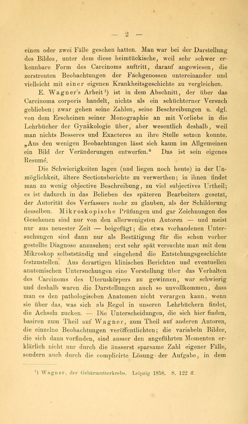 einen oder zwei Fälle gesehen hatten. Man war bei der Darstellung des Bildes, unter dem diese heimtückische, weil sehr schwer er- kennbare Form des Carcinoms auftritt, darauf angewiesen, die zerstreuten Beobachtungen der Fachgenossen untereinander und vielleicht mit einer eigenen Krankheitsgeschichte zu vergleichen. E. Wagner's Arbeit1) ist in dem Abschnitt, der über das Carcinoma corporis handelt, nichts als ein schüchterner Versuch geblieben; zwar gehen seine Zahlen, seine Beschreibungen u. dgl. von dem Erscheinen seiner Monographie an mit Vorliebe in die Lehrbücher der Gynäkologie über, aber wesentlich deshalb, weil man nichts Besseres und Exacteres an ihre Stelle setzen konnte. „Aus den wenigen Beobachtungen lässt sich kaum im Allgemeinen ein Bild der Veränderungen entwerfen. Das ist sein eigenes Resume. Die Schwierigkeiten lagen (und liegen noch heute) in der Un- möglichkeit, ältere Sectionsberichte zu verwerthen; in ihnen rindet man zu wenig objective Beschreibung, zu viel subjectives Urtheil; es ist dadurch in das Belieben des späteren Bearbeiters gesetzt, der Autorität des Verfassers mehr zu glauben, als der Schilderung desselben. Mikroskopische Prüfungen und gar Zeichnungen des Gesehenen sind nur von den allerwenigsten Autoren — und meist nur aus neuester Zeit — beigefügt; die etwa vorhandenen Unter- suchungen sind dann nur als Bestätigung für die schon vorher gestellte Diagnose anzusehen; erst sehr spät versuchte man mit dem Mikroskop selbstständig und eingehend die Entstehungsgeschichte festzustellen. Aus derartigen klinischen Berichten und eventuellen anatomischen Untersuchungen eine Vorstellung über das Verhalten des Carcinoms des Uteruskörpers zu gewinnen, war schwierig und deshalb waren die Darstellungen auch so unvollkommen, dass man es den pathologischen Anatomen nicht verargen kann, wenn sie über das, was sich als Regel in unseren Lehrbüchern findet, die Achseln zucken. — Die Unterscheidungen, die sich hier finden, basiren zum Theil auf Wagner, zum Theil auf anderen Autoren, die einzelne Beobachtungen veröffentlichten; die variabem Bilder, die sich dann vorfinden, sind ausser den angeführten Momenten er- klärlich nicht nur durch die äusserst sparsame Zahl eigener Fälle, sondern auch durch die complicirte Lösung- der Aufgabe, in dem *) Wagner, der Gebärmutterkrebs. Leipzig 1858. S. 122 ff.