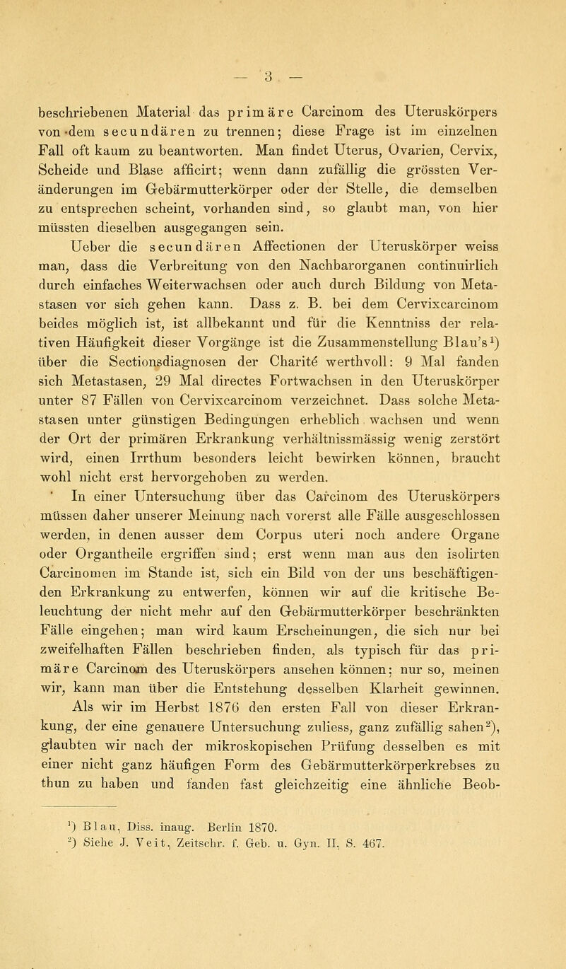 beschriebenen Material das primäre Carcinom des Uteruskörpers von-dem secundären zu trennen; diese Frage ist im einzelnen Fall oft kaum zu beantworten. Man findet Uterus, Ovarien, Cervix, Scheide und Blase afficirt; wenn dann zufällig die grössten Ver- änderungen im Gebärmutterkörper oder der Stelle, die demselben zu entsprechen scheint, vorhanden sind, so glaubt man, von hier müssten dieselben ausgegangen sein. Ueber die secundären Affectionen der Uteruskörper weiss man, dass die Verbreitung von den Nachbarorganen continuirlich durch einfaches Weiterwachsen oder auch durch Bildung von Meta- stasen vor sich gehen kann. Dass z. B. bei dem Cervixcarcinom beides möglich ist, ist allbekannt und für die Kenntniss der rela- tiven Häufigkeit dieser Vorgänge ist die Zusammenstellung Blau's1) über die Sectionsdiagnosen der Charite werthvoll: 9 Mal fanden sich Metastasen, 29 Mal directes Fortwachsen in den Uteruskörper unter 87 Fällen von Cervixcarcinom verzeichnet. Dass solche Meta- stasen unter günstigen Bedingungen erheblich. wachsen und wenn der Ort der primären Erkrankung verhältnissmässig wenig zerstört wird, einen Irrthum besonders leicht bewirken können, braucht wohl nicht erst hervorgehoben zu werden. In einer Untersuchung über das Carcinom des Uteruskörpers müssen daher unserer Meinung nach vorerst alle Fälle ausgeschlossen werden, in denen ausser dem Corpus uteri noch andere Organe oder Organtheile ergriffen sind; erst wenn man aus den isolirten Carcinomen im Stande ist, sich ein Bild von der uns beschäftigen- den Erkrankung zu entwerfen, können wir auf die kritische Be- leuchtung der nicht mehr auf den Gebärmutterkörper beschränkten Fälle eingehen; man wird kaum Erscheinungen, die sich nur bei zweifelhaften Fällen beschrieben finden, als typisch für das pri- märe Carcinom des Uteruskörpers ansehen können; nur so, meinen wir, kann man über die Entstehung desselben Klarheit gewinnen. Als wir im Herbst 1876 den ersten Fall von dieser Erkran- kung, der eine genauere Untersuchung znliess, ganz zufällig sahen2), glaubten wir nach der mikroskopischen Prüfung desselben es mit einer nicht ganz häufigen Form des Gebärmutterkörperkrebses zu thun zu haben und fanden fast gleichzeitig eine ähnliche Beob- 1) Blau, Diss. inaug. Berlin 1870. 2) Siehe J. Veit, Zeitschr. f. Geb. u. Gyn. II, S. 467.