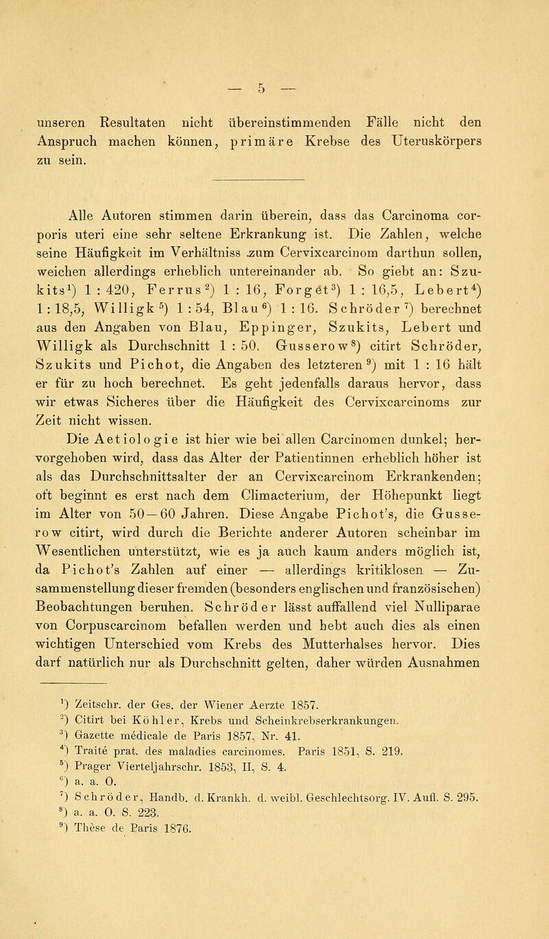 unseren Resultaten nicht übereinstimmenden Fälle nicht den Anspruch machen können, primäre Krebse des Uteruskörpers zu sein. Alle Autoren stimmen darin überein, dass das Carcinoma cor- poris uteri eine sehr seltene Erkrankung ist. Die Zahlen, welche seine Häufigkeit im Verhältniss .zum Cervixcarcinom darthun sollen, weichen allerdings erheblich untereinander ab. So giebt an: Szu- kits1) 1:420, Ferrus2) 1:16, Forget3) 1:16,5, Lebert4) 1:18,5, Willigk5) 1:54, Blau6) 1:16. S ehr öder 7) berechnet aus den Angaben von Blau, Eppinger, Szukits, Lebert und Willigk als Durchschnitt 1 : 50. Gusserow8) citirt Schröder, Szukits und Pichot, die Angaben des letzteren9) mit 1 : 16 hält er für zu hoch berechnet. Es geht jedenfalls daraus hervor, dass wir etwas Sicheres über die Häufigkeit des Cervixcarcinoms zur Zeit nicht wissen. Die Aetiologie ist hier wie bei allen Carcinomen dunkel; her- vorgehoben wird, dass das Alter der Patientinnen erheblich höher ist als das Durchschnittsalter der an Cervixcarcinom Erkrankenden; oft beginnt es erst nach dem Climacterium, der Höhepunkt liegt im Alter von 50 — 60 Jahren. Diese Angabe Pichot's, die Gusse- ro w citirt, wird durch die Berichte anderer Autoren scheinbar im Wesentlichen unterstützt, wie es ja auch kaum anders möglich ist, da Pichot's Zahlen auf einer — allerdings kritiklosen — Zu- sammenstellung dieser fremden (besonders englischen und französischen) Beobachtungen beruhen. Schröder lässt auffallend viel Nulliparae von Corpuscarcinom befallen werden und hebt auch dies als einen wichtigen Unterschied vom Krebs des Mutterhalses hervor. Dies darf natürlich nur als Durchschnitt gelten, daher würden Ausnahmen 1) Zeitschr. der Ges. der Wiener Aerzte 1857. 2) Citirt bei Köhler, Krebs und Scheinkrebserkrankungen. 3) Gazette medicale de Paris 1857, Nr. 41. 4) Traite prat. des maladies carcinomes. Paris 1851, S. 219. 5) Prager Viertelj ahrschr. 1853, II, S. 4. n) a. a. 0. 7) Schröder, Handb. d. Krankh. d. weibl. Geschlechtsorg. IV. Aufl. S. 295. 8) a. a. O. S. 223. 9) These de Paris 1876.