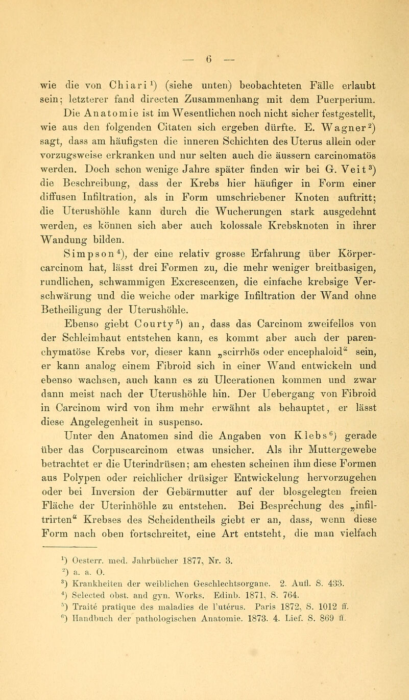 — 6 — wie die von Chiari1) (siehe unten) beobachteten Fälle erlaubt sein; letzterer fand directen Zusammenhang mit dem Puerperium. Die Anatomie ist im Wesentlichen noch nicht sicher festgestellt, wie aus den folgenden Citaten sich ergeben dürfte. E. Wagner2) sagt, dass am häufigsten die inneren Schichten des Uterus allein oder vorzugsweise erkranken und nur selten auch die äussern carcinomatös werden. Doch schon wenige Jahre später finden wir bei G. Veit3) die Beschreibung, dass der Krebs hier häufiger in Form einer diffusen Infiltration, als in Form umschriebener Knoten auftritt; die Uterushöhle kann durch die Wucherungen stark ausgedehnt werden, es können sich aber auch kolossale Krebsknoten in ihrer Wandung bilden. Simpson4), der eine relativ grosse Erfahrung über Körper- carcinom hat, lässt drei Formen zu, die mehr weniger breitbasigen, rundlichen, schwammigen Excrescenzen, die einfache krebsige Ver- schwärung und die weiche oder markige Infiltration der Wand ohne Betheiligung der Uterushöhle. Ebenso giebt Courty5) an, dass das Carcinom zweifellos von der Schleimhaut entstehen kann, es kommt aber auch der paren- chymatöse Krebs vor, dieser kann „scirrhös oder encephaloida sein, er kann analog einem Fibroid sich in einer Wand entwickeln und ebenso wachsen, auch kann es zu Ulcerationen kommen und zwar dann meist nach der Uterushöhle hin. Der Uebergang von Fibroid in Carcinom wird von ihm mehr erwähnt als behauptet, er lässt diese Angelegenheit in suspenso. Unter den Anatomen sind die Angaben von Klebs6) gerade über das Corpuscarcinom etwas unsicher. Als ihr Muttergewebe betrachtet er die Uterindrüsen; am ehesten scheinen ihm diese Formen aus Polypen oder reichlicher drüsiger Entwickelung hervorzugehen oder bei Inversion der Gebärmutter auf der blosgelegten freien Fläche der Uterinhöhle zu entstehen. Bei Besprechung des „infil- trirten Krebses des Scheidentheils giebt er an, dass, wenn diese Form nach oben fortschreitet, eine Art entsteht, die man vielfach *) Oesterr. med. Jahrbücher 1877, Nr. 3. 2) a. a. 0. 3) Krankheiten der weiblichen Geschlechtsorgane. 2. Aufl. S. 433. 4) Selected obst. and gyn. Works. Edinb. 1871, S. 764. 5) Traite pratique des maladies de l'uterus. Paris 1872, S. 1012 ff.