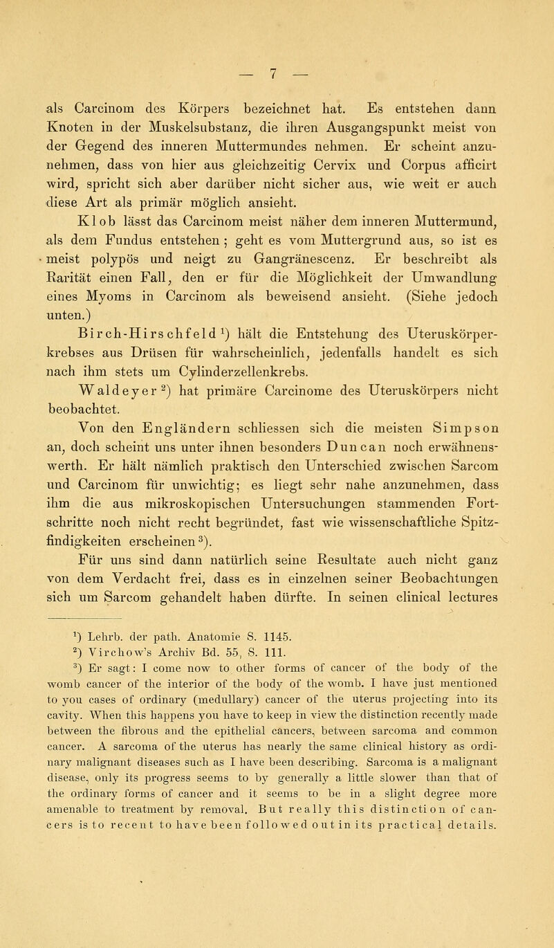 als Carcinom des Körpers bezeichnet hat. Es entstehen dann Knoten in der Muskelsubstanz, die ihren Ausgangspunkt meist von der Gegend des inneren Muttermundes nehmen. Er scheint anzu- nehmen, dass von hier aus gleichzeitig Cervix und Corpus afficirt wird, spricht sich aber darüber nicht sicher aus, wie weit er auch diese Art als primär möglich ansieht. Kl ob lässt das Carcinom meist näher dem inneren Muttermund, als dem Fundus entstehen ; geht es vom Muttergrund aus, so ist es meist polypös und neigt zu Gangränescenz. Er beschreibt als Rarität einen Fall, den er für die Möglichkeit der Umwandlung eines Myoms in Carcinom als beweisend ansieht. (Siehe jedoch unten.) Birch-Hirschfeld *) hält die Entstehung des Uteruskörper- krebses aus Drüsen für wahrscheinlich, jedenfalls handelt es sich nach ihm stets um Cylinderzellenkrebs. Waldeyer2) hat primäre Carcinome des Uteruskörpers nicht beobachtet. Von den Engländern schliessen sich die meisten Simpson an, doch scheint uns unter ihnen besonders Duncan noch erwähnens- werth. Er hält nämlich praktisch den Unterschied zwischen Sarcom und Carcinom für unwichtig; es liegt sehr nahe anzunehmen, dass ihm die aus mikroskopischen Untersuchungen stammenden Fort- schritte noch nicht recht begründet, fast wie wissenschaftliche Spitz- findigkeiten erscheinen3). Für uns sind dann natürlich seine Resultate auch nicht ganz von dem Verdacht frei, dass es in einzelnen seiner Beobachtungen sich um Sarcom gehandelt haben dürfte. In seinen clinical lectures *) Lehrb. der patli. Anatomie S. 1145. 2) Virchow's Archiv Bd. 55, S. 111. 3) Er sagt: I come now to other forms of cancer of the body of the womb cancer of the interior of the body of the womb. I have just mentioned to you cases of ordinary (medullary) cancer of the uterus projecting into its cavity. When this happens you have to keep in view the distinction recently made between the fibrous and the epithelial Cancers, between sarcoma and common cancer. A sarcoma of the uterus has nearly the same clinical history as ordi- nary malignant diseases such as I have been describing. Sarcoma is a malignant disease, only its progress seems to by generally a little slower than that of the ordinary forms of cancer and it seems to be in a slight degree more amenable to treatment by removal. But really this distinction of Can- cers isto recent to have been followed out in its practica! details.