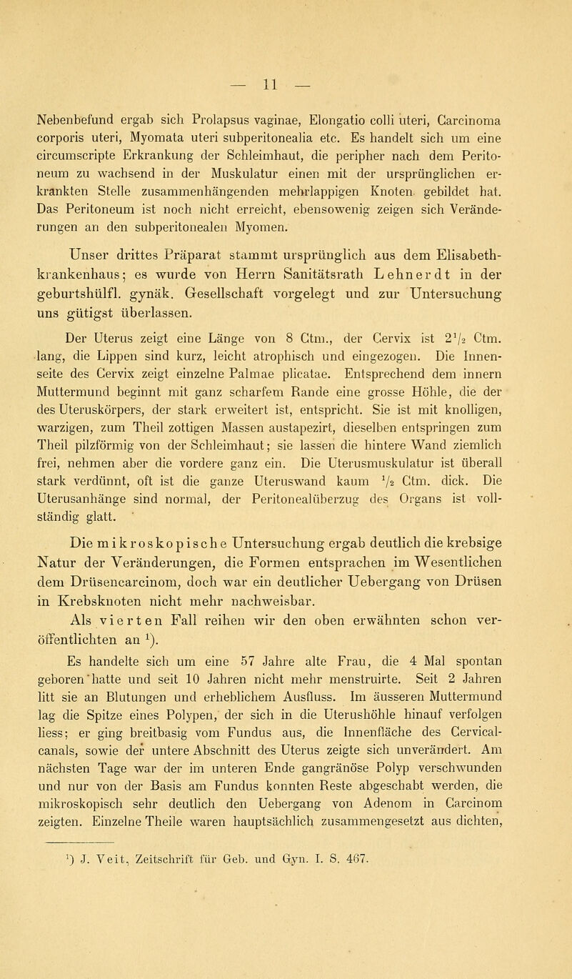 Nebenbefund ergab sich Prolapsus vaginae, Elongatio colli uteri, Carcinoma corporis uteri, Myomata uteri subperitonealia etc. Es handelt sich um eine circumscripte Erkrankung der Schleimhaut, die peripher nach dem Perito- neum zu wachsend in der Muskulatur einen mit der ursprünglichen er- krankten Stelle zusammenhängenden mehrlappigen Knoten, gebildet hat. Das Peritoneum ist noch nicht erreicht, ebensowenig zeigen sich Verände- rungen an den subperitonealen Myomen. Unser drittes Präparat stammt ursprünglich aus dem Elisabeth- krankenhaus; es wurde von Herrn Sanitätsrath Lehn er dt in der geburtshülfl. gynäk. Gesellschaft vorgelegt und zur Untersuchung uns gütigst überlassen. Der Uterus zeigt eine Länge von 8 Gtm., der Cervix ist 21/2 Ctm. lang, die Lippen sind kurz, leicht atrophisch und eingezogen. Die Innen- seite des Cervix zeigt einzelne Palmae plicatae. Entsprechend dem innern Muttermund beginnt mit ganz scharfem Rande eine grosse Höhle, die der des Uteruskörpers, der stark erweitert ist, entspricht. Sie ist mit knolligen, warzigen, zum Theil zottigen Massen austapezirt, dieselben entspringen zum Theil pilzförmig von der Schleimhaut; sie lassen die hintere Wand ziemlich frei, nehmen aber die vordere ganz ein. Die Uterusmuskulatur ist überall stark verdünnt, oft ist die ganze Uteruswand kaum 1/z Ctm. dick. Die Uterusanhänge sind normal, der Peritonealüberzug des Organs ist voll- ständig glatt. Die mikroskopische Untersuchung ergab deutlich die krebsige Natur der Veränderungen, die Formen entsprachen im Wesentlichen dem Drüsencarcinom, doch war ein deutlicher Uebergang von Drüsen in Krebsknoten nicht mehr nachweisbar. Als vierten Fall reihen wir den oben erwähnten schon ver- öffentlichten an 1). Es handelte sich um eine 57 Jahre alte Frau, die 4 Mal spontan geboren'hatte und seit 10 Jahren nicht mehr menstruirte. Seit 2 Jahren litt sie an Blutungen und erheblichem Ausfluss. Im äusseren Muttermund lag die Spitze eines Polypen, der sich in die Uterushöhle hinauf verfolgen liess; er ging breitbasig vom Fundus aus, die Innenfläche des Cervical- canals, sowie der untere Abschnitt des Uterus zeigte sich unverändert. Am nächsten Tage war der im unteren Ende gangränöse Polyp verschwunden und nur von der Basis am Fundus konnten Reste abgeschabt werden, die mikroskopisch sehr deutlich den Uebergang von Adenom in Carcinom zeigten. Einzelne Theile waren hauptsächlich zusammengesetzt aus dichten, :) J. Veit, Zeitschrift für Geb. und Gyn. I. S. 467.