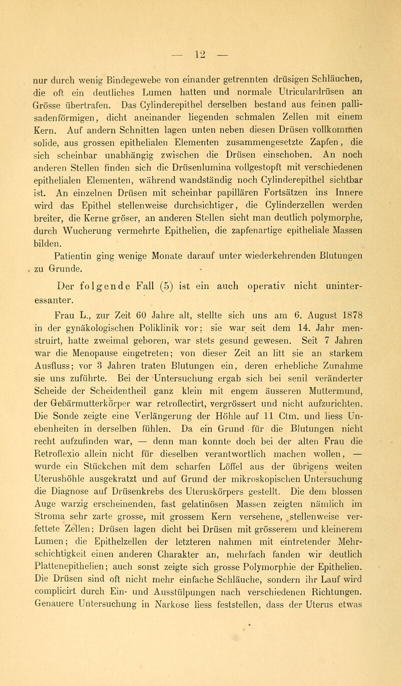 nur durch wenig Bindegewebe von einander getrennten drüsigen Schläuchen, die oft ein deutliches Lumen hatten und normale Utriculardrüsen an Grösse übertrafen. Das Gylinderepithel derselben bestand aus feinen palli- sadenförmigen, dicht aneinander liegenden schmalen Zellen mit einem Kern. Auf andern Schnitten lagen unten neben diesen Drüsen vollkommen solide, aus grossen epithelialen Elementen zusammengesetzte Zapfen, die sich scheinbar unabhängig zwischen die Drüsen einschoben. An noch anderen Stellen finden sich die Drüsenlumina vollgestopft mit verschiedenen epithelialen Elementen, während wandständig noch Cylinderepithel sichtbar ist. An einzelnen Drüsen mit scheinbar papillären Fortsätzen ins Innere wird das Epithel stellenweise durchsichtiger, die Cylinderzellen werden breiter, die Kerne gröser, an anderen Stellen sieht man deutlich polymorphe, durch Wucherung vermehrte Epithelien, die zapfenartige epitheliale Massen bilden. Patientin ging wenige Monate darauf unter wiederkehrenden Blutungen zu Grunde. Der folgende Fall (5) ist ein auch operativ nicht uninter- essanter. Frau L., zur Zeit 60 Jahre alt, stellte sich uns am 6. August 1878 in der gynäkologischen Poliklinik vor; sie war seit dem 14. Jahr men- struirt, hatte zweimal geboren, war stets gesund gewesen. Seit 7 Jahren war die Menopause eingetreten; von dieser Zeit an litt sie an starkem Ausfluss; vor 3 Jahren traten Blutungen ein, deren erhebliche Zunahme sie uns zuführte. Bei der Untersuchung ergab sich bei senil veränderter Scheide der Scheidentheil ganz klein mit engem äusseren Muttermund, der Gebärmutterkörper war retroflectirt, vergrössert und nicht aufzurichten. Die Sonde zeigte eine Verlängerung der Höhle auf 11 Gtm. und liess Un- ebenheiten in derselben fühlen. Da ein Grund ■ für die Blutungen nicht recht aufzufinden war, — denn man konnte doch bei der alten Frau die Betroflexio allein nicht für dieselben verantwortlich machen wollen, — wurde ein Stückchen mit dem scharfen Löffel aus der übrigens weiten Uterushöhle ausgekratzt und auf Grund der mikroskopischen Untersuchung die Diagnose auf Drüsenkrebs des Uteruskörpers gestellt. Die dem blossen Auge warzig erscheinenden, fast gelatinösen Massen zeigten nämlich im Stroma sehr zarte grosse, mit grossem Kern versehene, .stellenweise ver- fettete Zellen; Drüsen lagen dicht bei Drüsen mit grösserem und kleinerem Lumen; die Epithelzellen der letzteren nahmen mit eintretender Mehr- schichtigkeit einen anderen Charakter an, mehrfach fanden wir deutlich Plattenepithelien; auch sonst zeigte sich grosse Polymorphie der Epithelien. Die Drüsen sind oft nicht mehr einfache Schläuche, sondern ihr Lauf wird complicirt durch Ein- und Ausstülpungen nach verschiedenen Bichtungen. Genauere Untersuchung in Narkose liess feststellen, dass der Uterus etwas