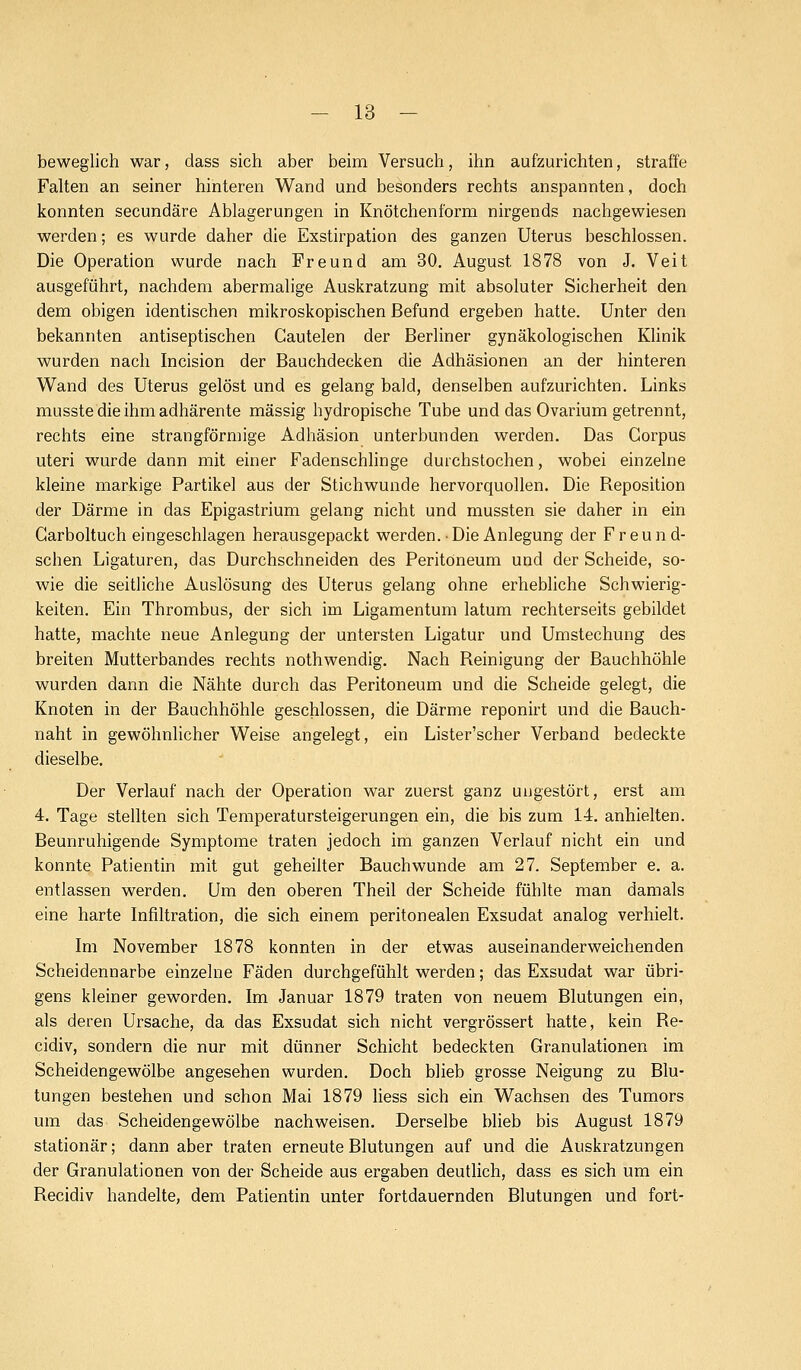 beweglich war, dass sich aber beim Versuch, ihn aufzurichten, straffe Falten an seiner hinteren Wand und besonders rechts anspannten, doch konnten secundäre Ablagerungen in Knötchenform nirgends nachgewiesen werden; es wurde daher die Exstirpation des ganzen Uterus beschlossen. Die Operation wurde nach Freund am 30. August 1878 von J. Veit ausgeführt, nachdem abermalige Auskratzung mit absoluter Sicherheit den dem obigen identischen mikroskopischen Befund ergeben hatte. Unter den bekannten antiseptischen Cautelen der Berliner gynäkologischen Klinik wurden nach Incision der Bauchdecken die Adhäsionen an der hinteren Wand des Uterus gelöst und es gelang bald, denselben aufzurichten. Links musstedieihmadhärente massig hydropische Tube und das Ovarium getrennt, rechts eine strangförmige Adhäsion unterbunden werden. Das Corpus uteri wurde dann mit einer Fadenschlinge durchstochen, wobei einzelne kleine markige Partikel aus der Stichwunde hervorquollen. Die Reposition der Därme in das Epigastrium gelang nicht und mussten sie daher in ein Garboltuch eingeschlagen herausgepackt werden. Die Anlegung der Freund- schen Ligaturen, das Durchschneiden des Peritoneum und der Scheide, so- wie die seitliche Auslösung des Uterus gelang ohne erhebliche Schwierig- keiten. Ein Thrombus, der sich im Ligamentum latum rechterseits gebildet hatte, machte neue Anlegung der untersten Ligatur und Umstechung des breiten Mutterbandes rechts nothwendig. Nach Reinigung der Bauchhöhle wurden dann die Nähte durch das Peritoneum und die Scheide gelegt, die Knoten in der Bauchhöhle geschlossen, die Därme reponirt und die Bauch- naht in gewöhnlicher Weise angelegt, ein Lister'scher Verband bedeckte dieselbe. Der Verlauf nach der Operation war zuerst ganz ungestört, erst am 4. Tage stellten sich Temperatursteigerungen ein, die bis zum 14. anhielten. Beunruhigende Symptome traten jedoch im ganzen Verlauf nicht ein und konnte Patientin mit gut geheilter Bauchwunde am 27. September e. a. entlassen werden. Um den oberen Theil der Scheide fühlte man damals eine harte Infiltration, die sich einem peritonealen Exsudat analog verhielt. Im November 1878 konnten in der etwas auseinanderweichenden Scheidennarbe einzelne Fäden durchgefühlt werden; das Exsudat war übri- gens kleiner geworden. Im Januar 1879 traten von neuem Blutungen ein, als deren Ursache, da das Exsudat sich nicht vergrössert hatte, kein Re- cidiv, sondern die nur mit dünner Schicht bedeckten Granulationen im Scheidengewölbe angesehen wurden. Doch blieb grosse Neigung zu Blu- tungen bestehen und schon Mai 1879 Hess sich ein Wachsen des Tumors um das Scheidengewölbe nachweisen. Derselbe blieb bis August 1879 stationär; dann aber traten erneute Blutungen auf und die Auskratzungen der Granulationen von der Scheide aus ergaben deutlich, dass es sich um ein Recidiv handelte, dem Patientin unter fortdauernden Blutungen und fort-