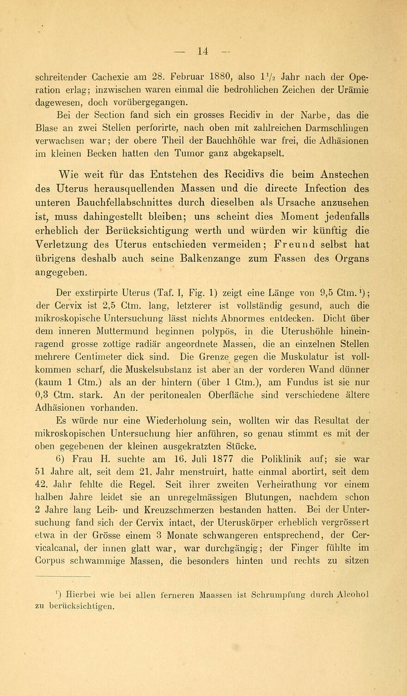 schreitender Gachexie am 28. Februar 1880, also V/2 Jahr nach der Ope- ration erlag; inzwischen waren einmal die bedrohlichen Zeichen der Urämie dagewesen, doch vorübergegangen. Bei der Section fand sich ein grosses Recidiv in der Narbe, das die Blase an zwei Stellen perforirte, nach oben mit zahlreichen Darmschlingen verwachsen war; der obere Theil der Bauchhöhle war frei, die Adhäsionen im kleinen Becken hatten den Tumor ganz abgekapselt. Wie weit für das Entstehen des Recidivs die beim Anstechen des Uterus herausquellenden Massen und die directe Infection des unteren Bauchfellabschnittes durch dieselben als Ursache anzusehen ist, muss dahingestellt bleiben; uns scheint dies Moment jedenfalls erheblich der Berücksichtigung werth und würden wir künftig die Verletzung des Uterus entschieden vermeiden; Freund selbst hat übrigens deshalb auch seine Balkenzange zum Fassen des Organs angegeben. Der exstirpirte Uterus (Taf. I, Fig. 1) zeigt eine Länge von 9,5 Ctm. *); der Cervix ist 2,5 Ctm. lang, letzterer ist vollständig gesund, auch die mikroskopische Untersuchung lässt nichts Abnormes entdecken. Dicht über dem inneren Muttermund beginnen polypös, in die Uterushöhle hinein- ragend grosse zottige radiär angeordnete Massen, die an einzelnen Stellen mehrere Gentimeter dick sind. Die Grenze gegen die Muskulatur ist voll- kommen scharf, die Muskelsubstanz ist aber an der vorderen Wand dünner (kaum 1 Ctm.) als an der hintern (über 1 Ctm.), am Fundus ist sie nur 0,3 Ctm. stark. An der peritonealen Oberfläche sind verschiedene ältere Adhäsionen vorhanden. Es würde nur eine Wiederholung sein, wollten wir das Resultat der mikroskopischen Untersuchung hier anführen, so genau stimmt es mit der oben gegebenen der kleinen ausgekratzten Stücke. 6) Frau H. suchte am 16. Juli 1877 die Poliklinik auf; sie war 51 Jahre alt, seit dem 21. Jahr menstruirt, hatte einmal abortirt, seit dem 42. Jahr fehlte die Regel. Seit ihrer zweiten Verheirathung vor einem halben Jahre leidet sie an unregelmässigen Blutungen, nachdem schon 2 Jahre lang Leib- und Kreuzschmerzen bestanden hatten. Bei der Unter- suchung fand sich der Cervix intact, der Uteruskörper erheblich vergrössert etwa in der Grösse einem 3 Monate schwangeren entsprechend, der Cer- vicalcanal, der innen glatt war, war durchgängig; der Finger fühlte im Corpus schwammige Massen, die besonders hinten und rechts zu sitzen :) Hierbei wie bei allen ferneren Maassen ist Schrumpfung durch Alcohol zu berücksichtigen.