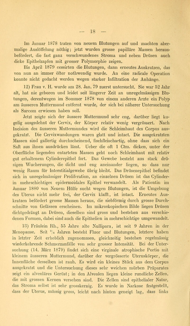 Im Januar 1878 traten von neuem Blutungen auf und machten aber- malige Auslöffelung nöthig; jetzt wurden grosse papilläre Massen heraus- befördert, die fast ganz verschwundenes Stroma und neben Drüsen auch dicke Epithelzapfen mit grosser Polymorphie zeigen. Bis April 1879 cessirten die Blutungen, dann erneutes Auskratzen, das von nun an immer öfter nothwendig wurde. An eine raclicale Operation konnte nicht gedacht werden wegen starker Infiltration der Anhänge. 12) Frau v. H. wurde am 28. Jan. 79 zuerst untersucht. Sie war 52 Jahr alt, hat nie geboren und leidet seit längerer Zeit an unregelmässigen Blu- tungen, derentwegen im Sommer 1878 von einem anderen Arzte ein Polyp am äusseren Muttermund entfernt wurde, der sich bei näherer Untersuchung als Sarcom erwiesen haben soll. Jetzt zeigte sich der äussere Muttermund sehr eng, darüber liegt ku- gelig ausgedehnt der Cervix, der Körper relativ wenig vergrössert. Nach Incision des äusseren Muttermundes wird die Schleimhaut des Corpus aus- gekratzt. Die Cervixwandungen waren glatt und intact. Die ausgekratzten Massen sind gallertig durchscheinend, fischfleischartig, ohne dass sich ein Saft aus ihnen ausdrücken lässt. Ueber die oft 1 Ctm. dicken, unter der Oberfläche liegenden entarteten Massen geht noch Schleimhaut mit relativ gut erhaltenem Gylinderepithel fort. Das Gewebe bestellt aus stark drü- sigen Wucherungen, die dicht und eng aneinander liegen, so dass nur wenig Baum für Interstitialgewebe übrig bleibt. Das Drüsenepithel befindet sich in unregelmässiger Proliferation, an einzelnen Drüsen ist das Cylinder- in mehrschichtiges epidermoidales Epithel verwandelt. Als Patientin im Januar 1880 von Neuem Hülfe sucht wegen Blutungen, ist die Umgebung des Uterus nicht mehr frei, der Cervix klafft, ist intact. Erneutes Aus- kratzen befördert grosse Massen heraus, die siebförmig durch grosse Durch- schnitte von Gefässen erscheinen. Im mikroskopischen Bilde liegen Drüsen dichtgedrängt an Drüsen, dieselben sind gross und bestehen aus verschie- denen Formen, dabei sind auch die Epithelien in mehrschichtige umgewandelt. 13) Fräulein Rh., 55 Jahre alte Nullipara, ist seit 9 Jahren in der Menopause. Seit 3/* Jahren besteht Fluor und Blutungen, letztere haben in letzter Zeit erheblich zugenommen, gleichzeitig bestehen regelmässig wiederkehrende Schmerzanfälle von sehr grosser Intensität. Bei der Unter- suchung (14. März 1879) findet sich eine virginale atrophische Portio mit kleinem äusseren Muttermund, darüber der vergrösserte Uteruskörper, die Innenfläche desselben ist rauh. Es wird ein kleines Stück aus dem Corpus ausgekratzt und die Untersuchung dieses sehr weichen mürben Präparates zeigt ein alveoläres Gerüst; in den Alveolen liegen kleine rundliche Zellen, die mit grossen Kernen versehen sind. Die Zellen sind epithelialer Natur, das Stroma selbst ist sehr grosskernig. Es wurde in Narkose festgestellt, dass der Uterus, massig gross, leicht nach hinten geneigt lag, dass links