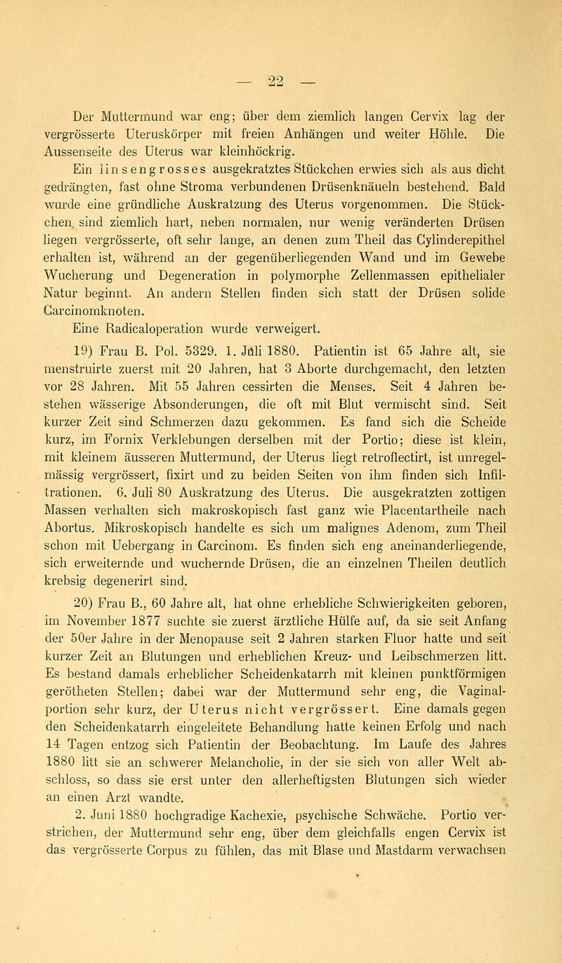 Der Muttermund war eng; über dem ziemlich langen Gervix lag der vergrösserte Uteruskörper mit freien Anhängen und weiter Höhle. Die Aussenseite des Uterus war kleinhöckrig. Ein linsengrosses ausgekratztes Stückchen erwies sich als aus dicht gedrängten, fast ohne Stroma verbundenen Drüsenknäueln bestehend. Bald wurde eine gründliche Auskratzung des Uterus vorgenommen. Die Stück- chen, sind ziemlich hart, neben normalen, nur wenig veränderten Drüsen liegen vergrösserte, oft sehr lange, an denen zum Theil das Cylinderepithel erhalten ist, während an der gegenüberliegenden Wand und im Gewebe Wucherung und Degeneration in polymorphe Zellenmassen epithelialer Natur beginnt. An andern Stellen finden sich statt der Drüsen solide Garcinomknoten. Eine Radicaloperation wurde verweigert. 19) Frau B. Pol. 5329. 1. Juli 1880. Patientin ist 65 Jahre alt, sie menstruirte zuerst mit 20 Jahren, hat 3 Aborte durchgemacht, den letzten vor 28 Jahren. Mit 55 Jahren cessirten die Menses. Seit 4 Jahren be- stehen wässerige Absonderungen, die oft mit Blut vermischt sind. Seit kurzer Zeit sind Schmerzen dazu gekommen. Es fand sich die Scheide kurz, im Fornix Verklebungen derselben mit der Portio; diese ist klein, mit kleinem äusseren Muttermund, der Uterus liegt retroflectirt, ist unregel- mässig vergrössert, fixirt und zu beiden Seiten von ihm finden sich Infil- trationen. 6. Juli 80 Auskratzung des Uterus. Die ausgekratzten zottigen Massen verhalten sich makroskopisch fast ganz wie Placentartheile nach Abortus. Mikroskopisch handelte es sich um malignes Adenom, zum Theil schon mit Uebergang in Carcinom. Es finden sich eng aneinanderliegende, sich erweiternde und wuchernde Drüsen, die an einzelnen Theilen deutlich krebsig degenerirt sind. 20) Frau B., 60 Jahre alt, hat ohne erhebliche Schwierigkeiten geboren, im November 1877 suchte sie zuerst ärztliche Hülfe auf, da sie seit Anfang der 50er Jahre in der Menopause seit 2 Jahren starken Fluor hatte und seit kurzer Zeit an Blutungen und erheblichen Kreuz- und Leibschmerzen litt. Es bestand damals erheblicher Scheidenkatarrh mit kleinen punktförmigen gerötheten Stellen; dabei war der Muttermund sehr eng, die Vaginal- portion sehr kurz, der Uterus nicht vergrössert. Eine damals gegen den Scheidenkatarrh eingeleitete Behandlung hatte keinen Erfolg und nach 14 Tagen entzog sich Patientin der Beobachtung. Im Laufe des Jahres 1880 litt sie an schwerer Melancholie, in der sie sich von aller Welt ab- schloss, so dass sie erst unter den allerheftigsten Blutungen sich wieder an einen Arzt wandte. 2. Juni 1880 hochgradige Kachexie, psychische Schwäche. Portio ver- strichen, der Muttermund sehr eng, über dem gleichfalls engen Gervix ist das vergrösserte Corpus zu fühlen, das mit Blase und Mastdarm verwachsen