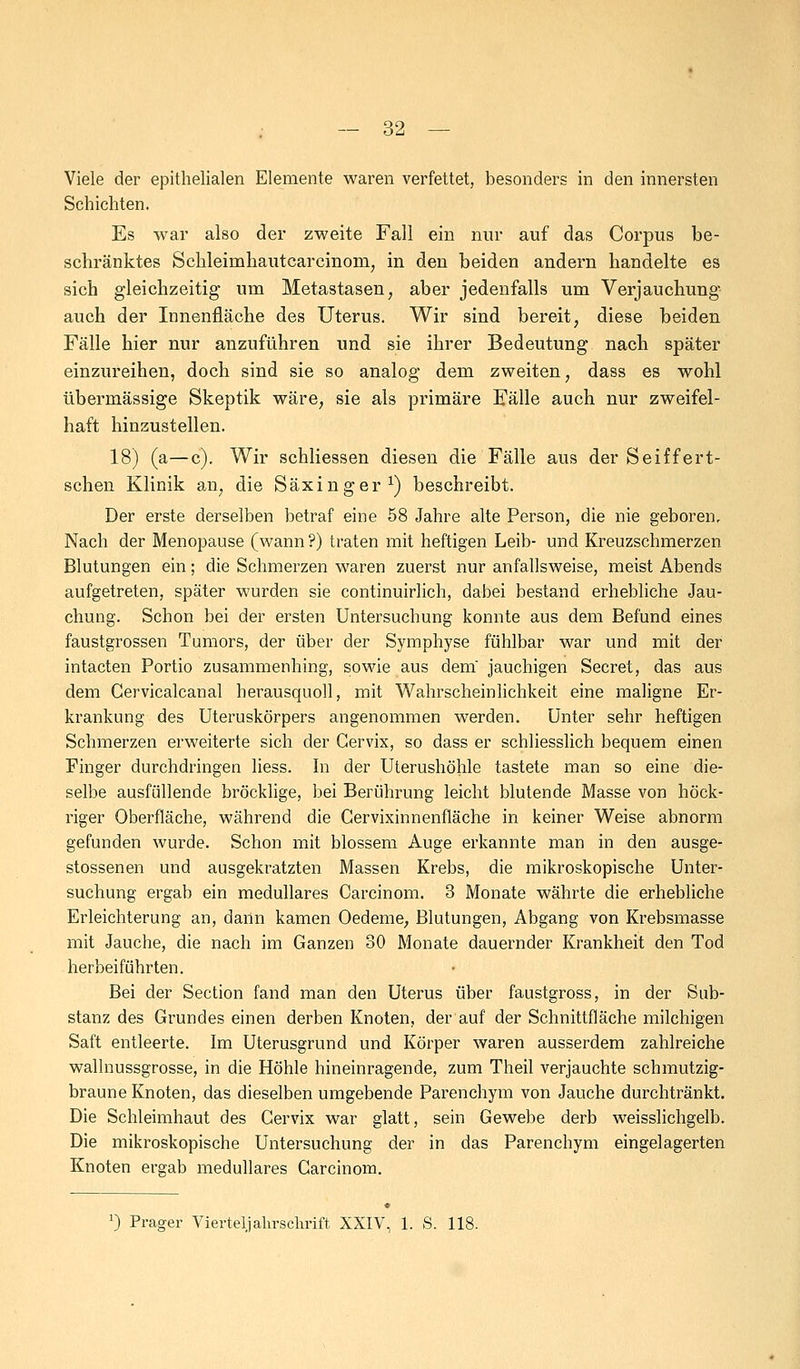 Viele der epithelialen Elemente waren verfettet, besonders in den innersten Schichten. Es war also der zweite Fall ein nur auf das Corpus be- schränktes Schleinahautcarcmoin, in den beiden andern handelte es sich gleichzeitig um Metastasen, aber jedenfalls um Verjauchung auch der Innenfläche des Uterus. Wir sind bereit, diese beiden Fälle hier nur anzuführen und sie ihrer Bedeutung nach später einzureihen, doch sind sie so analog dem zweiten, dass es wohl übermässige Skeptik wäre, sie als primäre Fälle auch nur zweifel- haft hinzustellen. 18) (a—c). Wir schliessen diesen die Fälle aus der Seiffert- schen Klinik an, die Säxinger1) beschreibt. Der erste derselben betraf eine 58 Jahre alte Person, die nie geboren. Nach der Menopause (wann ?) traten mit heftigen Leib- und Kreuzschmerzen Blutungen ein; die Schmerzen waren zuerst nur anfallsweise, meist Abends aufgetreten, später wurden sie continuirlich, dabei bestand erhebliche Jau- chung. Schon bei der ersten Untersuchung konnte aus dem Befund eines faustgrossen Tumors, der über der Symphyse fühlbar war und mit der intacten Portio zusammenhing, sowie aus dem' jauchigen Secret, das aus dem Cervicalcanal herausquoll, mit Wahrscheinlichkeit eine maligne Er- krankung des Uteruskörpers angenommen werden. Unter sehr heftigen Schmerzen erweiterte sich der Gervix, so dass er schliesslich bequem einen Finger durchdringen liess. In der Uterushöhle tastete man so eine die- selbe ausfüllende bröcklige, bei Berührung leicht blutende Masse von höck- riger Oberfläche, während die Cervixinnenfläche in keiner Weise abnorm gefunden wurde. Schon mit blossem Auge erkannte man in den ausge- stossenen und ausgekratzten Massen Krebs, die mikroskopische Unter- suchung ergab ein medulläres Carcinom. 3 Monate währte die erhebliche Erleichterung an, dann kamen Oedeme, Blutungen, Abgang von Krebsmasse mit Jauche, die nach im Ganzen 30 Monate dauernder Krankheit den Tod herbeiführten. Bei der Section fand man den Uterus über faustgross, in der Sub- stanz des Grundes einen derben Knoten, der auf der Schnittfläche milchigen Saft entleerte. Im Uterusgrund und Körper waren ausserdem zahlreiche wallnussgrosse, in die Höhle hineinragende, zum Theil verjauchte schmutzig- braune Knoten, das dieselben umgebende Parenchym von Jauche durchtränkt. Die Schleimhaut des Gervix war glatt, sein Gewebe derb weisslichgelb. Die mikroskopische Untersuchung der in das Parenchym eingelagerten Knoten ergab medulläres Carcinom. x) Prager Viertel] alirsclirift XXIV, 1. S. 118.