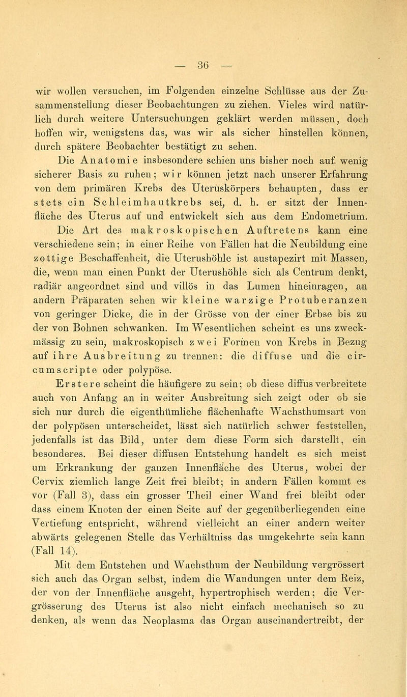 wir wollen versuchen, im Folgenden einzelne Schlüsse aus der Zu- sammenstellung dieser Beobachtungen zu ziehen. Vieles wird natür- lich durch weitere Untersuchungen geklärt werden müssen, doch hoffen wir, wenigstens das, was wir als sicher hinstellen können, durch spätere Beobachter bestätigt zu sehen. Die Anatomie insbesondere schien uns bisher noch auf. wenig sicherer Basis zu ruhen; wir können jetzt nach unserer Erfahrung von dem primären Krebs des Uteruskörpers behaupten, dass er stets ein Schleimhautkrebs sei, d. h. er sitzt der Innen- fläche des Uterus auf und entwickelt sich aus dem Endometrium. Die Art des makroskopischen Auftretens kann eine verschiedene sein; in einer Reihe von Fällen hat die Neubildung eine zottige Beschaffenheit, die Uterushöhle ist austapezirt mit Massen, die, wenn man einen Punkt der Uterushöhle sich als Centrum denkt, radiär angeordnet sind und villös in das Lumen hineinragen, an andern Präparaten sehen wir kleine warzige Protuberanzen von geringer Dicke, die in der Grösse von der einer Erbse bis zu der von Bohnen schwanken. Im Wesentlichen scheint es uns zweck- mässig zu sein, makroskopisch zwei Formen von Krebs in Bezug auf ihre Ausbreitung zu trennen: die diffuse und die cir- cumscripte oder polypöse. Erstere scheint die häufigere zu sein; ob diese diffus verbreitete auch von Anfang an in weiter Ausbreitung sich zeigt oder ob sie sich nur durch die eigenthümliche flächenhafte Wachsthumsart von der polypösen unterscheidet, lässt sich natürlich schwer feststellen, jedenfalls ist das Bild, unter dem diese Form sich darstellt, ein besonderes. Bei dieser diffusen Entstehung handelt es sich meist um Erkrankung der ganzen Innenfläche des Uterus, wobei der Cervix ziemlich lange Zeit frei bleibt; in andern Fällen kommt es vor (Fall 3), dass ein grosser Theil einer Wand frei bleibt oder dass einem Knoten der einen Seite auf der gegenüberliegenden eine Vertiefung entspricht, während vielleicht an einer andern weiter abwärts gelegenen Stelle das Verhältniss das umgekehrte sein kann (Fall 14). Mit dem Entstehen und Wachsthum der Neubildung vergrössert sich auch das Organ selbst, indem die Wandungen unter dem Reiz, der von der Innenfläche ausgeht, hypertrophisch werden; die Ver- grösserung des Uterus ist also nicht einfach mechanisch so zu denken, als wenn das Neoplasma das Organ auseinandertreibt, der